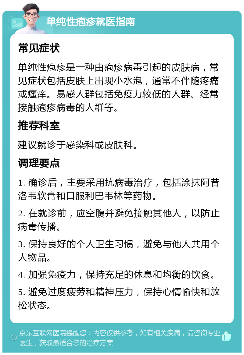 单纯性疱疹就医指南 常见症状 单纯性疱疹是一种由疱疹病毒引起的皮肤病，常见症状包括皮肤上出现小水泡，通常不伴随疼痛或瘙痒。易感人群包括免疫力较低的人群、经常接触疱疹病毒的人群等。 推荐科室 建议就诊于感染科或皮肤科。 调理要点 1. 确诊后，主要采用抗病毒治疗，包括涂抹阿昔洛韦软膏和口服利巴韦林等药物。 2. 在就诊前，应空腹并避免接触其他人，以防止病毒传播。 3. 保持良好的个人卫生习惯，避免与他人共用个人物品。 4. 加强免疫力，保持充足的休息和均衡的饮食。 5. 避免过度疲劳和精神压力，保持心情愉快和放松状态。