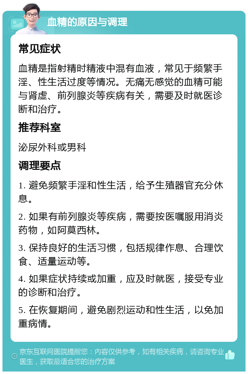 血精的原因与调理 常见症状 血精是指射精时精液中混有血液，常见于频繁手淫、性生活过度等情况。无痛无感觉的血精可能与肾虚、前列腺炎等疾病有关，需要及时就医诊断和治疗。 推荐科室 泌尿外科或男科 调理要点 1. 避免频繁手淫和性生活，给予生殖器官充分休息。 2. 如果有前列腺炎等疾病，需要按医嘱服用消炎药物，如阿莫西林。 3. 保持良好的生活习惯，包括规律作息、合理饮食、适量运动等。 4. 如果症状持续或加重，应及时就医，接受专业的诊断和治疗。 5. 在恢复期间，避免剧烈运动和性生活，以免加重病情。