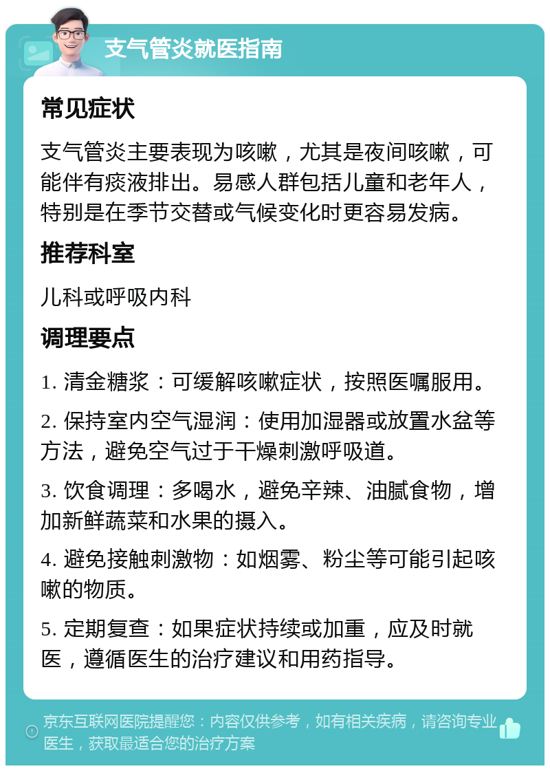 支气管炎就医指南 常见症状 支气管炎主要表现为咳嗽，尤其是夜间咳嗽，可能伴有痰液排出。易感人群包括儿童和老年人，特别是在季节交替或气候变化时更容易发病。 推荐科室 儿科或呼吸内科 调理要点 1. 清金糖浆：可缓解咳嗽症状，按照医嘱服用。 2. 保持室内空气湿润：使用加湿器或放置水盆等方法，避免空气过于干燥刺激呼吸道。 3. 饮食调理：多喝水，避免辛辣、油腻食物，增加新鲜蔬菜和水果的摄入。 4. 避免接触刺激物：如烟雾、粉尘等可能引起咳嗽的物质。 5. 定期复查：如果症状持续或加重，应及时就医，遵循医生的治疗建议和用药指导。