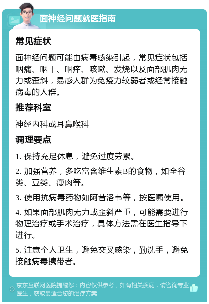 面神经问题就医指南 常见症状 面神经问题可能由病毒感染引起，常见症状包括咽痛、咽干、咽痒、咳嗽、发烧以及面部肌肉无力或歪斜，易感人群为免疫力较弱者或经常接触病毒的人群。 推荐科室 神经内科或耳鼻喉科 调理要点 1. 保持充足休息，避免过度劳累。 2. 加强营养，多吃富含维生素B的食物，如全谷类、豆类、瘦肉等。 3. 使用抗病毒药物如阿昔洛韦等，按医嘱使用。 4. 如果面部肌肉无力或歪斜严重，可能需要进行物理治疗或手术治疗，具体方法需在医生指导下进行。 5. 注意个人卫生，避免交叉感染，勤洗手，避免接触病毒携带者。