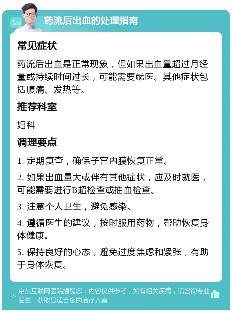 药流后出血的处理指南 常见症状 药流后出血是正常现象，但如果出血量超过月经量或持续时间过长，可能需要就医。其他症状包括腹痛、发热等。 推荐科室 妇科 调理要点 1. 定期复查，确保子宫内膜恢复正常。 2. 如果出血量大或伴有其他症状，应及时就医，可能需要进行B超检查或抽血检查。 3. 注意个人卫生，避免感染。 4. 遵循医生的建议，按时服用药物，帮助恢复身体健康。 5. 保持良好的心态，避免过度焦虑和紧张，有助于身体恢复。