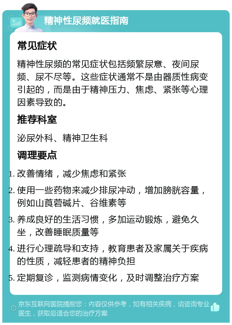 精神性尿频就医指南 常见症状 精神性尿频的常见症状包括频繁尿意、夜间尿频、尿不尽等。这些症状通常不是由器质性病变引起的，而是由于精神压力、焦虑、紧张等心理因素导致的。 推荐科室 泌尿外科、精神卫生科 调理要点 改善情绪，减少焦虑和紧张 使用一些药物来减少排尿冲动，增加膀胱容量，例如山莨菪碱片、谷维素等 养成良好的生活习惯，多加运动锻炼，避免久坐，改善睡眠质量等 进行心理疏导和支持，教育患者及家属关于疾病的性质，减轻患者的精神负担 定期复诊，监测病情变化，及时调整治疗方案