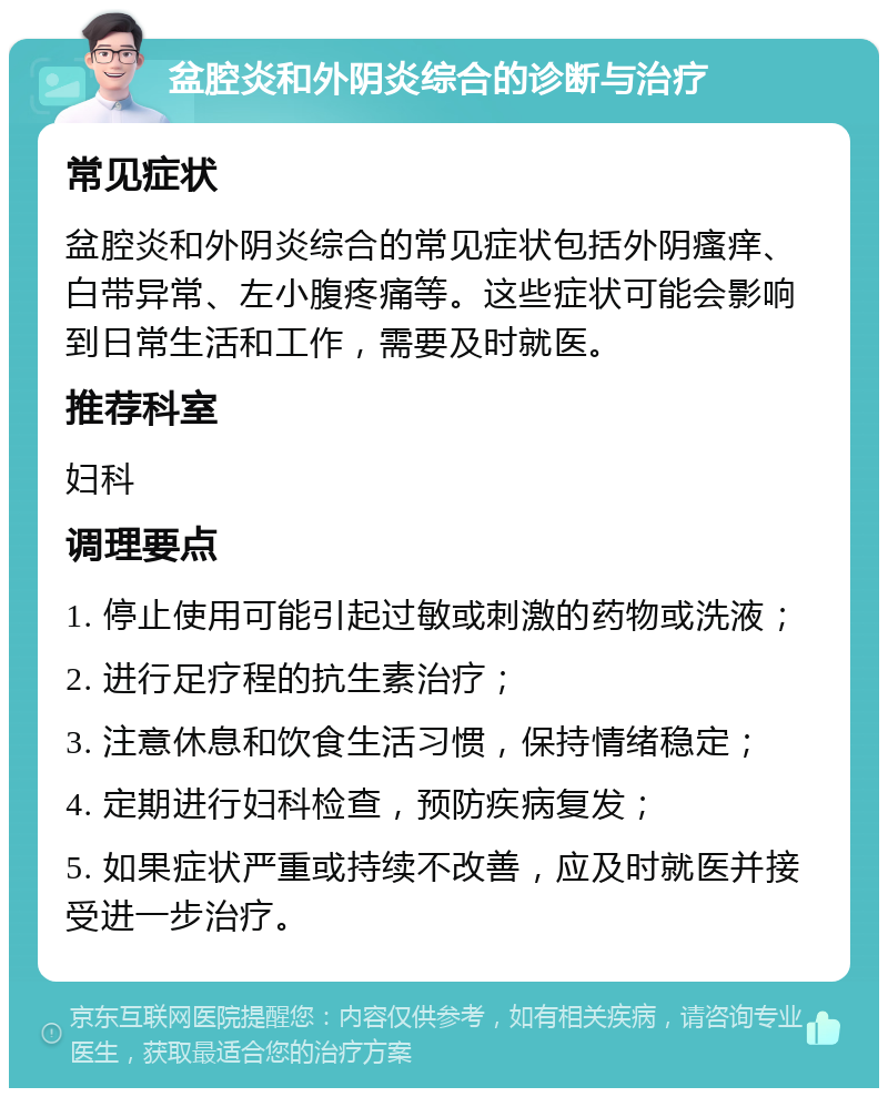 盆腔炎和外阴炎综合的诊断与治疗 常见症状 盆腔炎和外阴炎综合的常见症状包括外阴瘙痒、白带异常、左小腹疼痛等。这些症状可能会影响到日常生活和工作，需要及时就医。 推荐科室 妇科 调理要点 1. 停止使用可能引起过敏或刺激的药物或洗液； 2. 进行足疗程的抗生素治疗； 3. 注意休息和饮食生活习惯，保持情绪稳定； 4. 定期进行妇科检查，预防疾病复发； 5. 如果症状严重或持续不改善，应及时就医并接受进一步治疗。