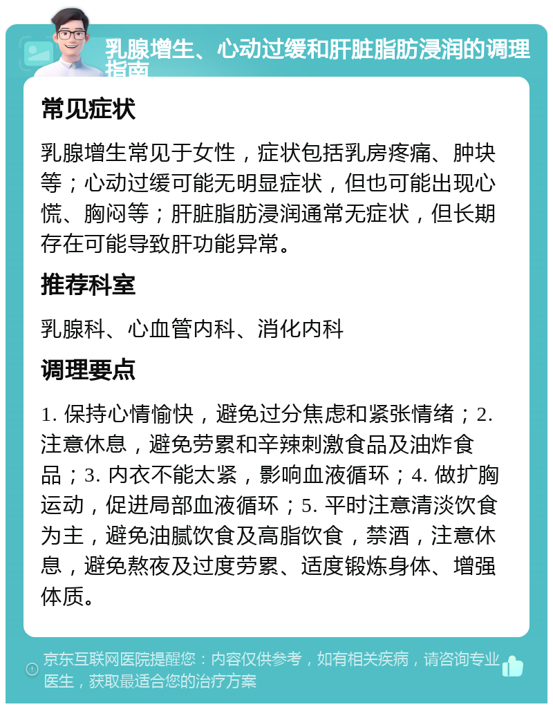 乳腺增生、心动过缓和肝脏脂肪浸润的调理指南 常见症状 乳腺增生常见于女性，症状包括乳房疼痛、肿块等；心动过缓可能无明显症状，但也可能出现心慌、胸闷等；肝脏脂肪浸润通常无症状，但长期存在可能导致肝功能异常。 推荐科室 乳腺科、心血管内科、消化内科 调理要点 1. 保持心情愉快，避免过分焦虑和紧张情绪；2. 注意休息，避免劳累和辛辣刺激食品及油炸食品；3. 内衣不能太紧，影响血液循环；4. 做扩胸运动，促进局部血液循环；5. 平时注意清淡饮食为主，避免油腻饮食及高脂饮食，禁酒，注意休息，避免熬夜及过度劳累、适度锻炼身体、增强体质。