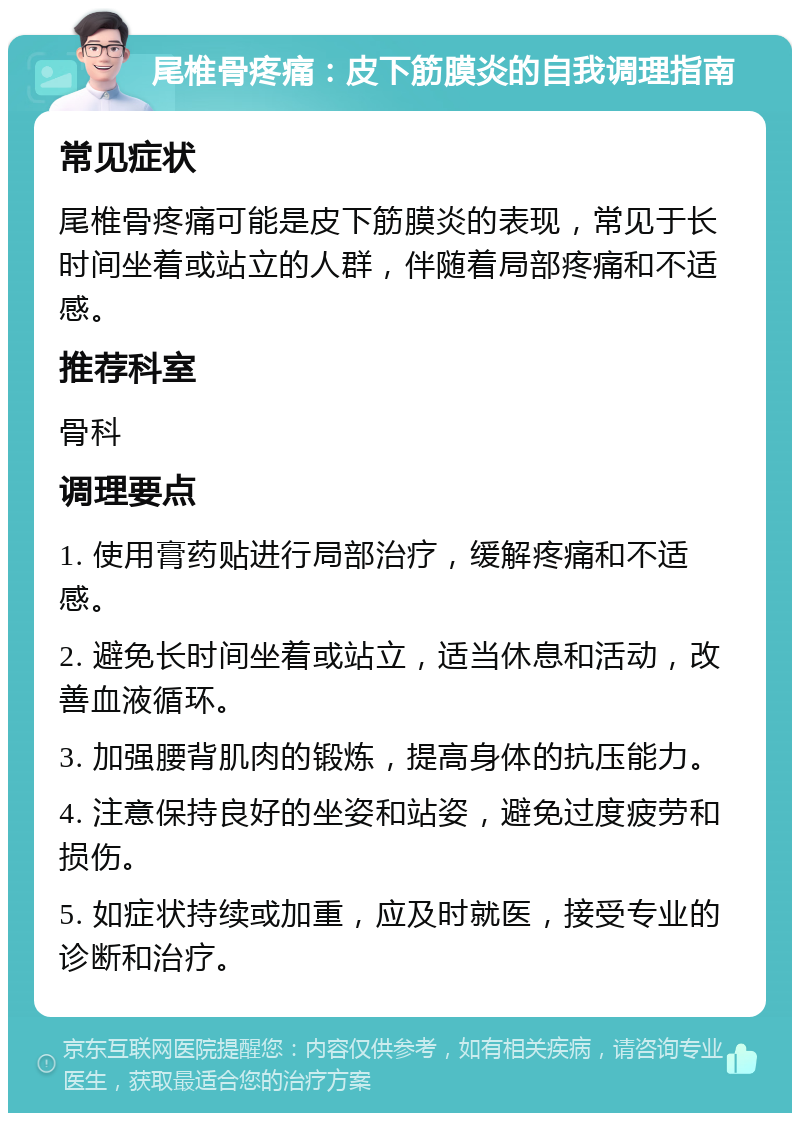 尾椎骨疼痛：皮下筋膜炎的自我调理指南 常见症状 尾椎骨疼痛可能是皮下筋膜炎的表现，常见于长时间坐着或站立的人群，伴随着局部疼痛和不适感。 推荐科室 骨科 调理要点 1. 使用膏药贴进行局部治疗，缓解疼痛和不适感。 2. 避免长时间坐着或站立，适当休息和活动，改善血液循环。 3. 加强腰背肌肉的锻炼，提高身体的抗压能力。 4. 注意保持良好的坐姿和站姿，避免过度疲劳和损伤。 5. 如症状持续或加重，应及时就医，接受专业的诊断和治疗。