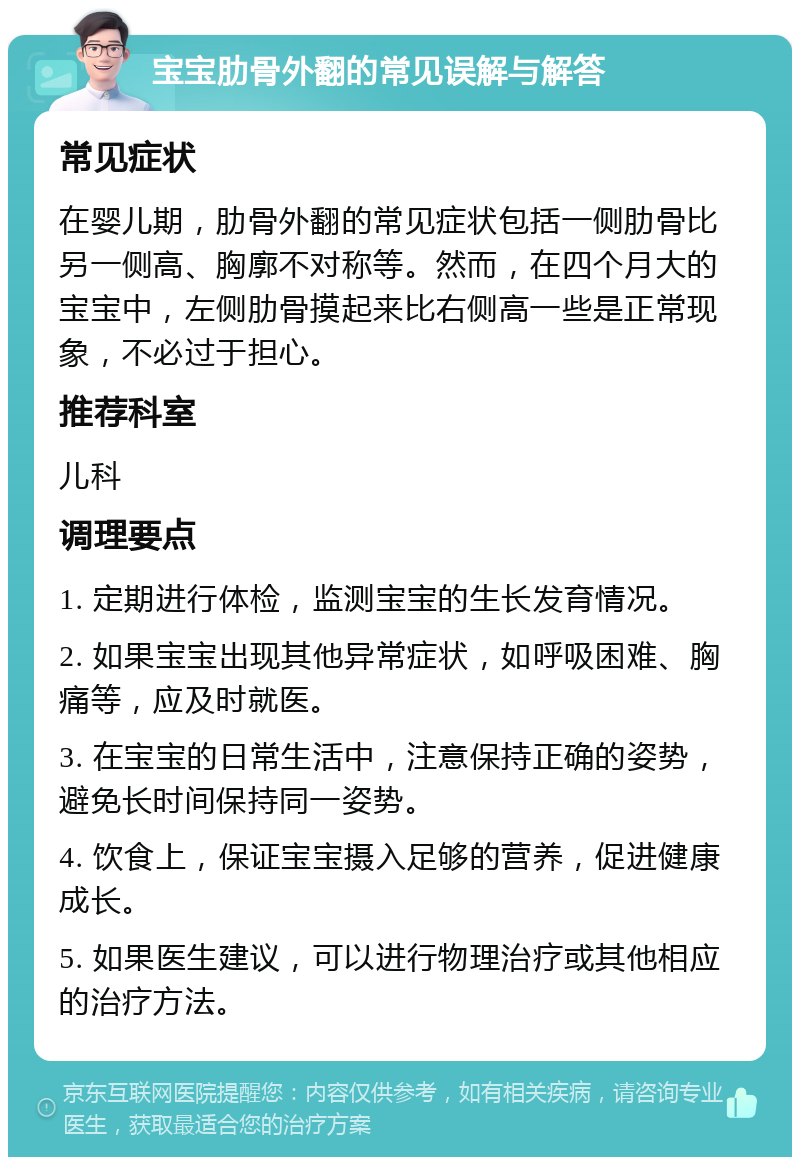 宝宝肋骨外翻的常见误解与解答 常见症状 在婴儿期，肋骨外翻的常见症状包括一侧肋骨比另一侧高、胸廓不对称等。然而，在四个月大的宝宝中，左侧肋骨摸起来比右侧高一些是正常现象，不必过于担心。 推荐科室 儿科 调理要点 1. 定期进行体检，监测宝宝的生长发育情况。 2. 如果宝宝出现其他异常症状，如呼吸困难、胸痛等，应及时就医。 3. 在宝宝的日常生活中，注意保持正确的姿势，避免长时间保持同一姿势。 4. 饮食上，保证宝宝摄入足够的营养，促进健康成长。 5. 如果医生建议，可以进行物理治疗或其他相应的治疗方法。