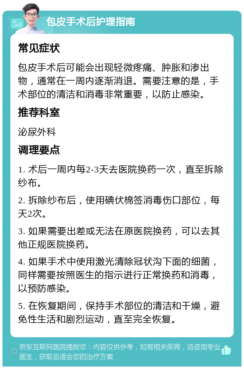 包皮手术后护理指南 常见症状 包皮手术后可能会出现轻微疼痛、肿胀和渗出物，通常在一周内逐渐消退。需要注意的是，手术部位的清洁和消毒非常重要，以防止感染。 推荐科室 泌尿外科 调理要点 1. 术后一周内每2-3天去医院换药一次，直至拆除纱布。 2. 拆除纱布后，使用碘伏棉签消毒伤口部位，每天2次。 3. 如果需要出差或无法在原医院换药，可以去其他正规医院换药。 4. 如果手术中使用激光清除冠状沟下面的细菌，同样需要按照医生的指示进行正常换药和消毒，以预防感染。 5. 在恢复期间，保持手术部位的清洁和干燥，避免性生活和剧烈运动，直至完全恢复。