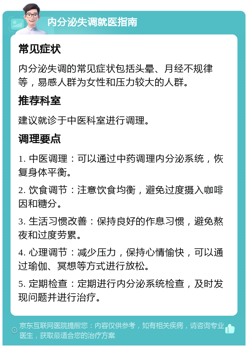 内分泌失调就医指南 常见症状 内分泌失调的常见症状包括头晕、月经不规律等，易感人群为女性和压力较大的人群。 推荐科室 建议就诊于中医科室进行调理。 调理要点 1. 中医调理：可以通过中药调理内分泌系统，恢复身体平衡。 2. 饮食调节：注意饮食均衡，避免过度摄入咖啡因和糖分。 3. 生活习惯改善：保持良好的作息习惯，避免熬夜和过度劳累。 4. 心理调节：减少压力，保持心情愉快，可以通过瑜伽、冥想等方式进行放松。 5. 定期检查：定期进行内分泌系统检查，及时发现问题并进行治疗。