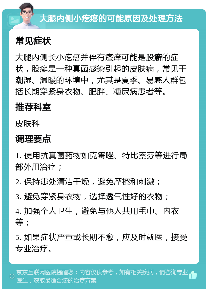 大腿内侧小疙瘩的可能原因及处理方法 常见症状 大腿内侧长小疙瘩并伴有瘙痒可能是股癣的症状，股癣是一种真菌感染引起的皮肤病，常见于潮湿、温暖的环境中，尤其是夏季。易感人群包括长期穿紧身衣物、肥胖、糖尿病患者等。 推荐科室 皮肤科 调理要点 1. 使用抗真菌药物如克霉唑、特比萘芬等进行局部外用治疗； 2. 保持患处清洁干燥，避免摩擦和刺激； 3. 避免穿紧身衣物，选择透气性好的衣物； 4. 加强个人卫生，避免与他人共用毛巾、内衣等； 5. 如果症状严重或长期不愈，应及时就医，接受专业治疗。