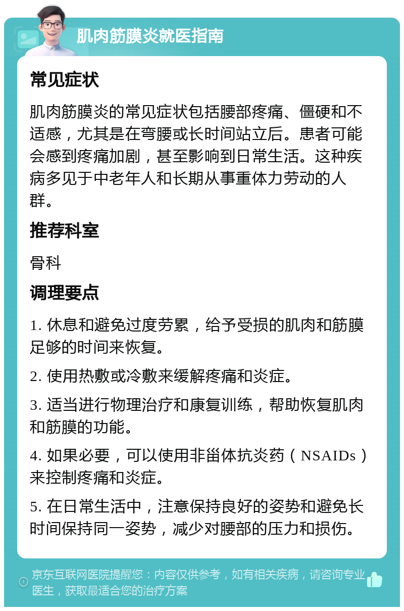 肌肉筋膜炎就医指南 常见症状 肌肉筋膜炎的常见症状包括腰部疼痛、僵硬和不适感，尤其是在弯腰或长时间站立后。患者可能会感到疼痛加剧，甚至影响到日常生活。这种疾病多见于中老年人和长期从事重体力劳动的人群。 推荐科室 骨科 调理要点 1. 休息和避免过度劳累，给予受损的肌肉和筋膜足够的时间来恢复。 2. 使用热敷或冷敷来缓解疼痛和炎症。 3. 适当进行物理治疗和康复训练，帮助恢复肌肉和筋膜的功能。 4. 如果必要，可以使用非甾体抗炎药（NSAIDs）来控制疼痛和炎症。 5. 在日常生活中，注意保持良好的姿势和避免长时间保持同一姿势，减少对腰部的压力和损伤。