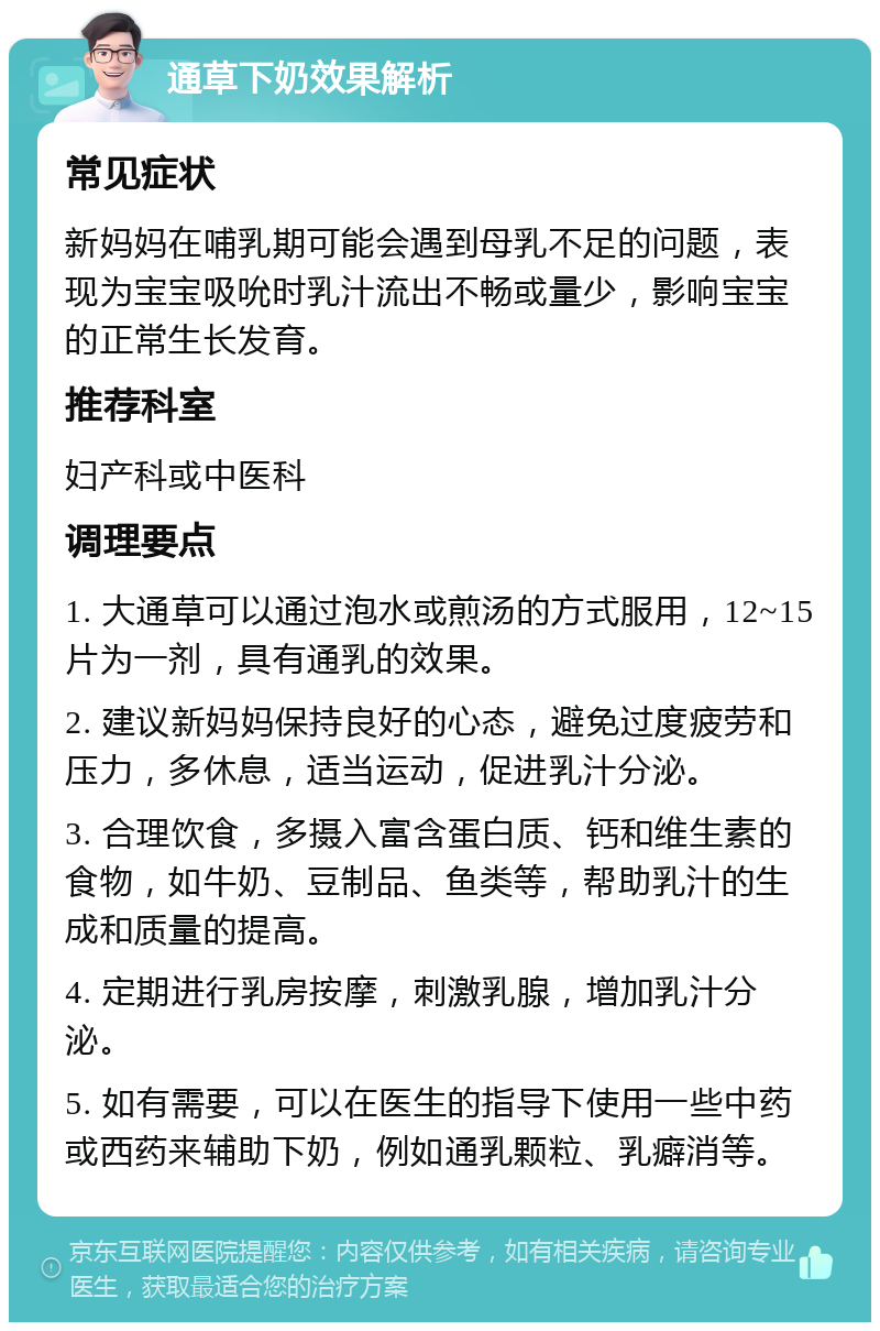 通草下奶效果解析 常见症状 新妈妈在哺乳期可能会遇到母乳不足的问题，表现为宝宝吸吮时乳汁流出不畅或量少，影响宝宝的正常生长发育。 推荐科室 妇产科或中医科 调理要点 1. 大通草可以通过泡水或煎汤的方式服用，12~15片为一剂，具有通乳的效果。 2. 建议新妈妈保持良好的心态，避免过度疲劳和压力，多休息，适当运动，促进乳汁分泌。 3. 合理饮食，多摄入富含蛋白质、钙和维生素的食物，如牛奶、豆制品、鱼类等，帮助乳汁的生成和质量的提高。 4. 定期进行乳房按摩，刺激乳腺，增加乳汁分泌。 5. 如有需要，可以在医生的指导下使用一些中药或西药来辅助下奶，例如通乳颗粒、乳癖消等。