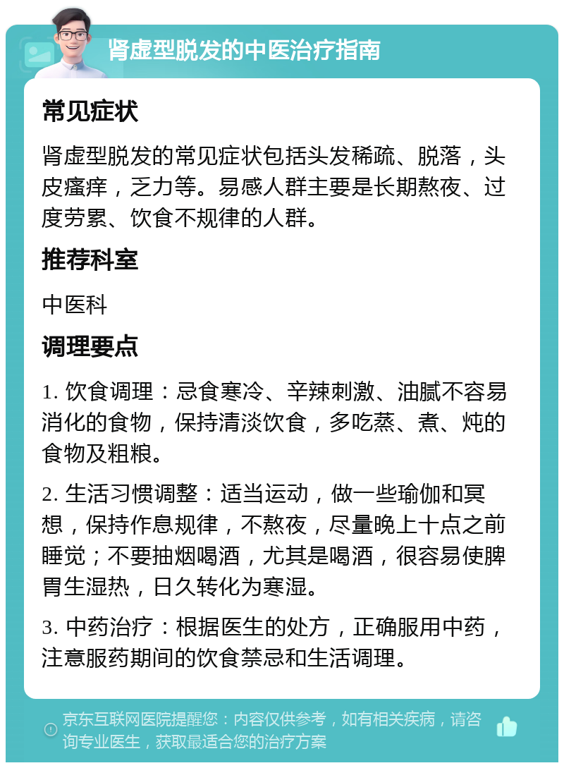 肾虚型脱发的中医治疗指南 常见症状 肾虚型脱发的常见症状包括头发稀疏、脱落，头皮瘙痒，乏力等。易感人群主要是长期熬夜、过度劳累、饮食不规律的人群。 推荐科室 中医科 调理要点 1. 饮食调理：忌食寒冷、辛辣刺激、油腻不容易消化的食物，保持清淡饮食，多吃蒸、煮、炖的食物及粗粮。 2. 生活习惯调整：适当运动，做一些瑜伽和冥想，保持作息规律，不熬夜，尽量晚上十点之前睡觉；不要抽烟喝酒，尤其是喝酒，很容易使脾胃生湿热，日久转化为寒湿。 3. 中药治疗：根据医生的处方，正确服用中药，注意服药期间的饮食禁忌和生活调理。