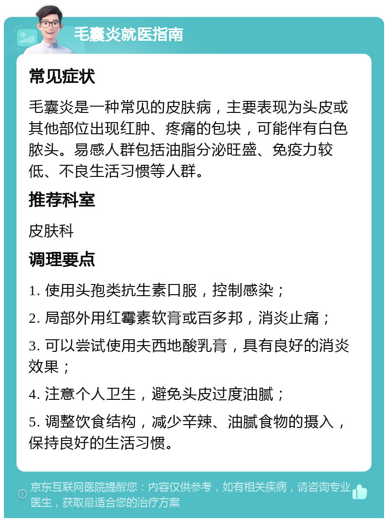 毛囊炎就医指南 常见症状 毛囊炎是一种常见的皮肤病，主要表现为头皮或其他部位出现红肿、疼痛的包块，可能伴有白色脓头。易感人群包括油脂分泌旺盛、免疫力较低、不良生活习惯等人群。 推荐科室 皮肤科 调理要点 1. 使用头孢类抗生素口服，控制感染； 2. 局部外用红霉素软膏或百多邦，消炎止痛； 3. 可以尝试使用夫西地酸乳膏，具有良好的消炎效果； 4. 注意个人卫生，避免头皮过度油腻； 5. 调整饮食结构，减少辛辣、油腻食物的摄入，保持良好的生活习惯。