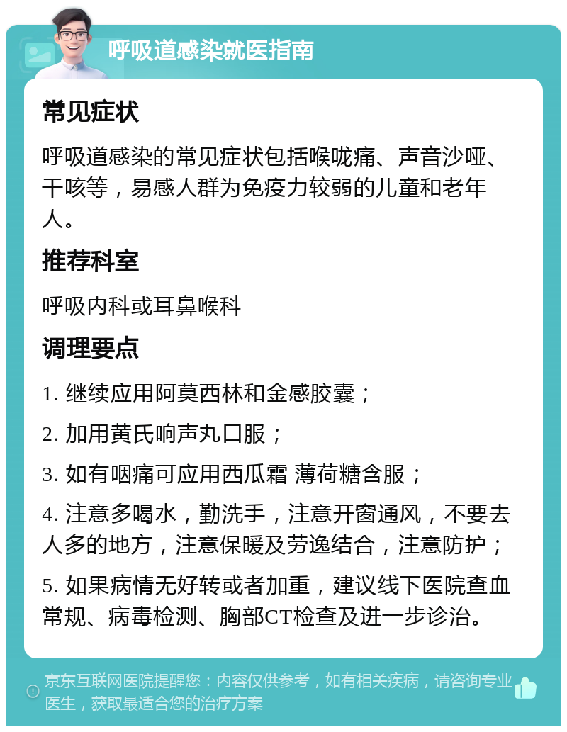 呼吸道感染就医指南 常见症状 呼吸道感染的常见症状包括喉咙痛、声音沙哑、干咳等，易感人群为免疫力较弱的儿童和老年人。 推荐科室 呼吸内科或耳鼻喉科 调理要点 1. 继续应用阿莫西林和金感胶囊； 2. 加用黄氏响声丸口服； 3. 如有咽痛可应用西瓜霜 薄荷糖含服； 4. 注意多喝水，勤洗手，注意开窗通风，不要去人多的地方，注意保暖及劳逸结合，注意防护； 5. 如果病情无好转或者加重，建议线下医院查血常规、病毒检测、胸部CT检查及进一步诊治。