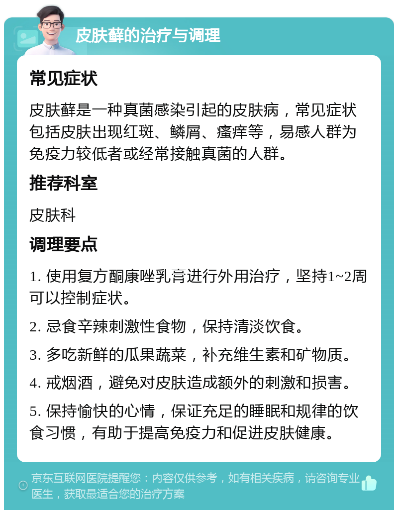 皮肤藓的治疗与调理 常见症状 皮肤藓是一种真菌感染引起的皮肤病，常见症状包括皮肤出现红斑、鳞屑、瘙痒等，易感人群为免疫力较低者或经常接触真菌的人群。 推荐科室 皮肤科 调理要点 1. 使用复方酮康唑乳膏进行外用治疗，坚持1~2周可以控制症状。 2. 忌食辛辣刺激性食物，保持清淡饮食。 3. 多吃新鲜的瓜果蔬菜，补充维生素和矿物质。 4. 戒烟酒，避免对皮肤造成额外的刺激和损害。 5. 保持愉快的心情，保证充足的睡眠和规律的饮食习惯，有助于提高免疫力和促进皮肤健康。