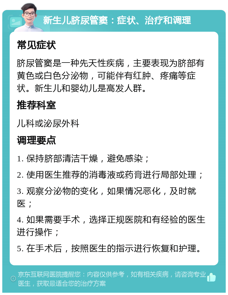 新生儿脐尿管窦：症状、治疗和调理 常见症状 脐尿管窦是一种先天性疾病，主要表现为脐部有黄色或白色分泌物，可能伴有红肿、疼痛等症状。新生儿和婴幼儿是高发人群。 推荐科室 儿科或泌尿外科 调理要点 1. 保持脐部清洁干燥，避免感染； 2. 使用医生推荐的消毒液或药膏进行局部处理； 3. 观察分泌物的变化，如果情况恶化，及时就医； 4. 如果需要手术，选择正规医院和有经验的医生进行操作； 5. 在手术后，按照医生的指示进行恢复和护理。