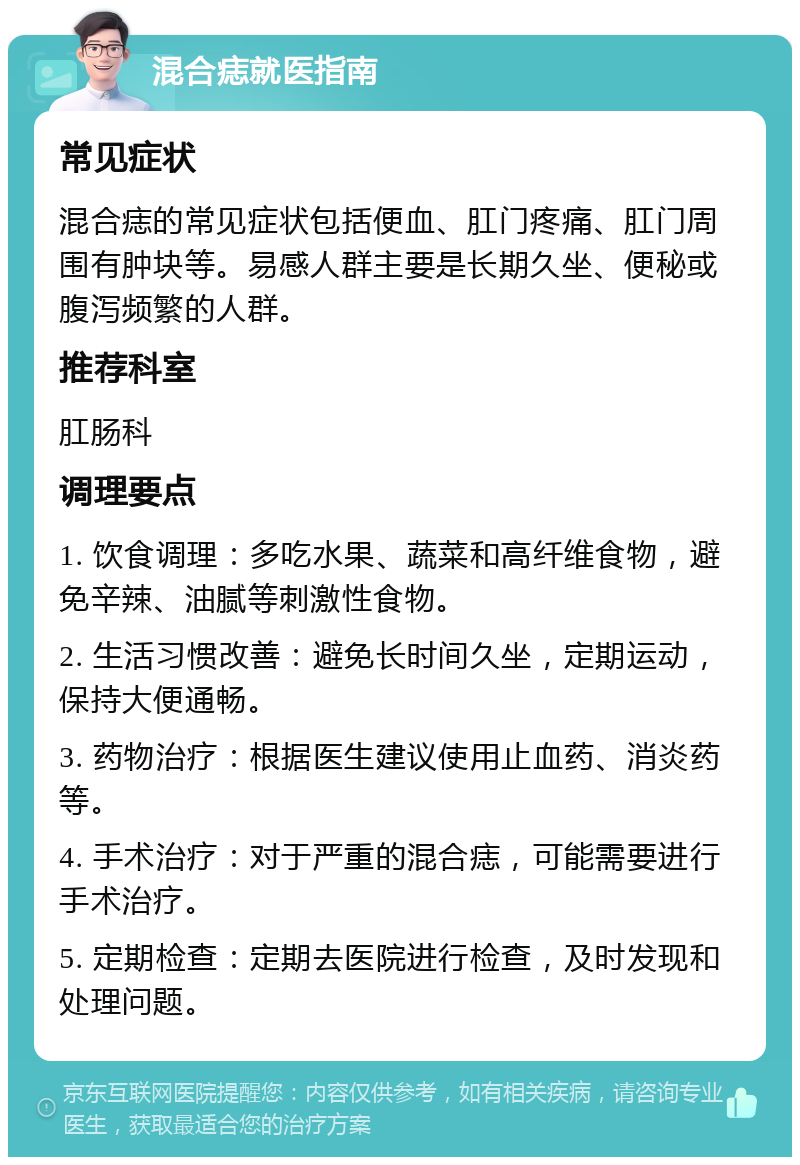 混合痣就医指南 常见症状 混合痣的常见症状包括便血、肛门疼痛、肛门周围有肿块等。易感人群主要是长期久坐、便秘或腹泻频繁的人群。 推荐科室 肛肠科 调理要点 1. 饮食调理：多吃水果、蔬菜和高纤维食物，避免辛辣、油腻等刺激性食物。 2. 生活习惯改善：避免长时间久坐，定期运动，保持大便通畅。 3. 药物治疗：根据医生建议使用止血药、消炎药等。 4. 手术治疗：对于严重的混合痣，可能需要进行手术治疗。 5. 定期检查：定期去医院进行检查，及时发现和处理问题。