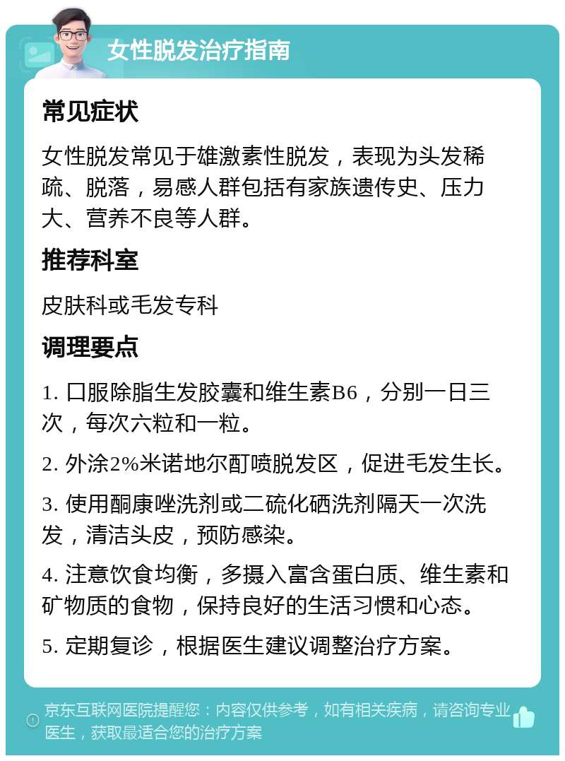 女性脱发治疗指南 常见症状 女性脱发常见于雄激素性脱发，表现为头发稀疏、脱落，易感人群包括有家族遗传史、压力大、营养不良等人群。 推荐科室 皮肤科或毛发专科 调理要点 1. 口服除脂生发胶囊和维生素B6，分别一日三次，每次六粒和一粒。 2. 外涂2%米诺地尔酊喷脱发区，促进毛发生长。 3. 使用酮康唑洗剂或二硫化硒洗剂隔天一次洗发，清洁头皮，预防感染。 4. 注意饮食均衡，多摄入富含蛋白质、维生素和矿物质的食物，保持良好的生活习惯和心态。 5. 定期复诊，根据医生建议调整治疗方案。