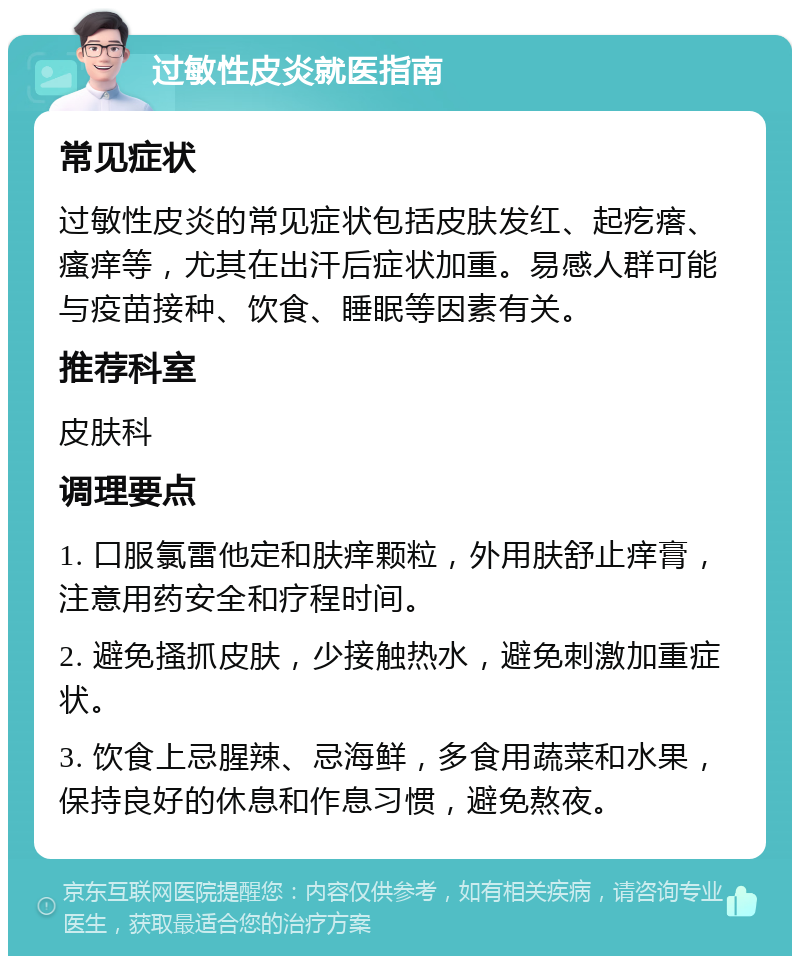 过敏性皮炎就医指南 常见症状 过敏性皮炎的常见症状包括皮肤发红、起疙瘩、瘙痒等，尤其在出汗后症状加重。易感人群可能与疫苗接种、饮食、睡眠等因素有关。 推荐科室 皮肤科 调理要点 1. 口服氯雷他定和肤痒颗粒，外用肤舒止痒膏，注意用药安全和疗程时间。 2. 避免搔抓皮肤，少接触热水，避免刺激加重症状。 3. 饮食上忌腥辣、忌海鲜，多食用蔬菜和水果，保持良好的休息和作息习惯，避免熬夜。