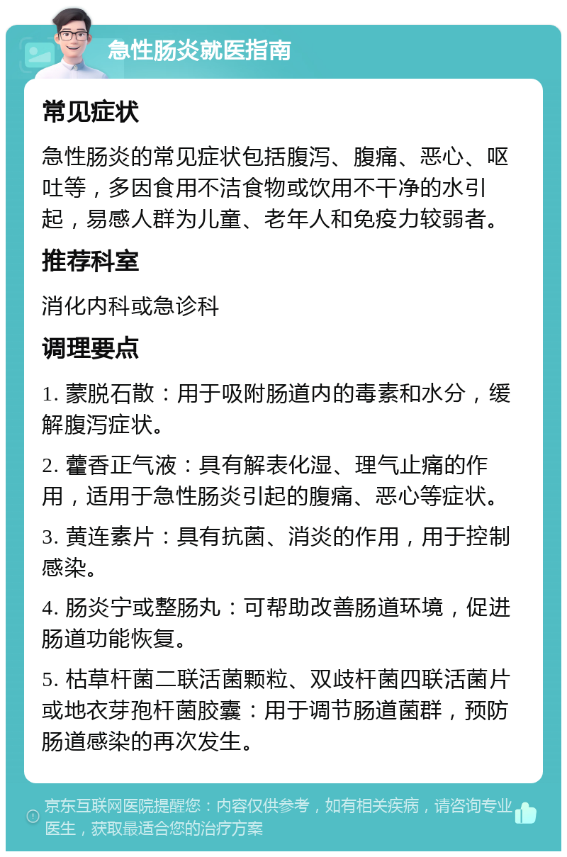 急性肠炎就医指南 常见症状 急性肠炎的常见症状包括腹泻、腹痛、恶心、呕吐等，多因食用不洁食物或饮用不干净的水引起，易感人群为儿童、老年人和免疫力较弱者。 推荐科室 消化内科或急诊科 调理要点 1. 蒙脱石散：用于吸附肠道内的毒素和水分，缓解腹泻症状。 2. 藿香正气液：具有解表化湿、理气止痛的作用，适用于急性肠炎引起的腹痛、恶心等症状。 3. 黄连素片：具有抗菌、消炎的作用，用于控制感染。 4. 肠炎宁或整肠丸：可帮助改善肠道环境，促进肠道功能恢复。 5. 枯草杆菌二联活菌颗粒、双歧杆菌四联活菌片或地衣芽孢杆菌胶囊：用于调节肠道菌群，预防肠道感染的再次发生。