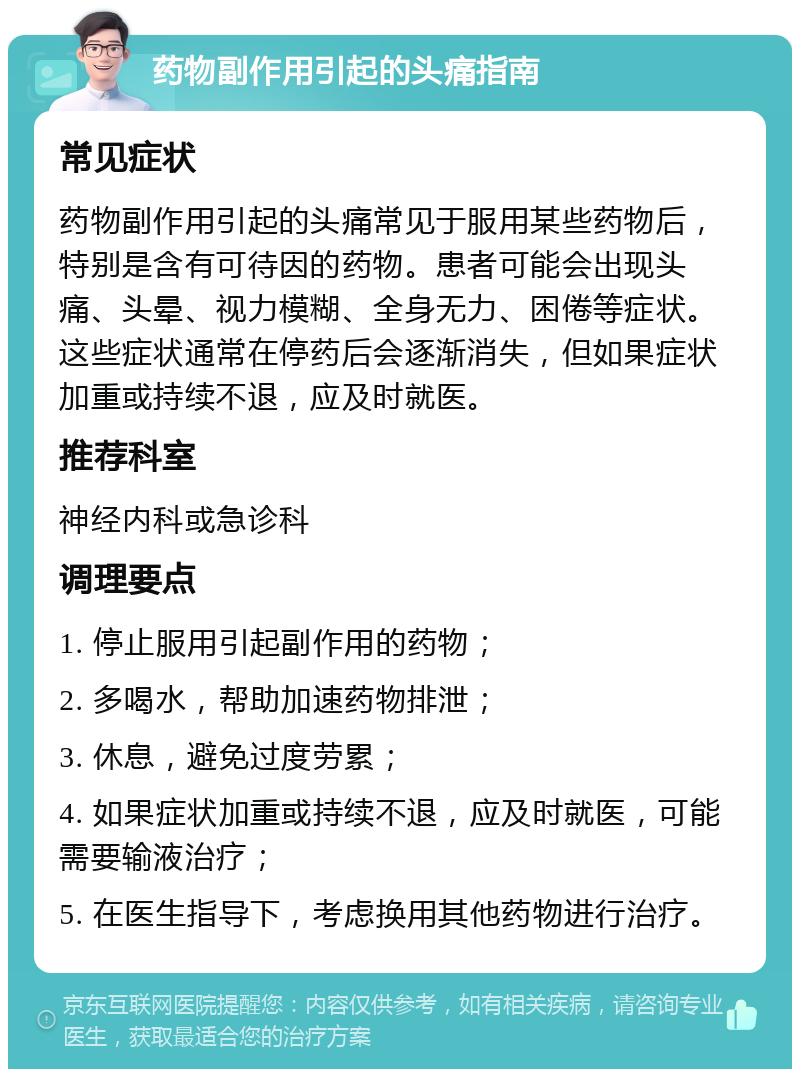 药物副作用引起的头痛指南 常见症状 药物副作用引起的头痛常见于服用某些药物后，特别是含有可待因的药物。患者可能会出现头痛、头晕、视力模糊、全身无力、困倦等症状。这些症状通常在停药后会逐渐消失，但如果症状加重或持续不退，应及时就医。 推荐科室 神经内科或急诊科 调理要点 1. 停止服用引起副作用的药物； 2. 多喝水，帮助加速药物排泄； 3. 休息，避免过度劳累； 4. 如果症状加重或持续不退，应及时就医，可能需要输液治疗； 5. 在医生指导下，考虑换用其他药物进行治疗。