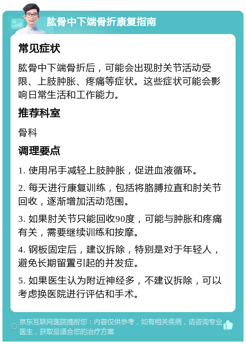 肱骨中下端骨折康复指南 常见症状 肱骨中下端骨折后，可能会出现肘关节活动受限、上肢肿胀、疼痛等症状。这些症状可能会影响日常生活和工作能力。 推荐科室 骨科 调理要点 1. 使用吊手减轻上肢肿胀，促进血液循环。 2. 每天进行康复训练，包括将胳膊拉直和肘关节回收，逐渐增加活动范围。 3. 如果肘关节只能回收90度，可能与肿胀和疼痛有关，需要继续训练和按摩。 4. 钢板固定后，建议拆除，特别是对于年轻人，避免长期留置引起的并发症。 5. 如果医生认为附近神经多，不建议拆除，可以考虑换医院进行评估和手术。