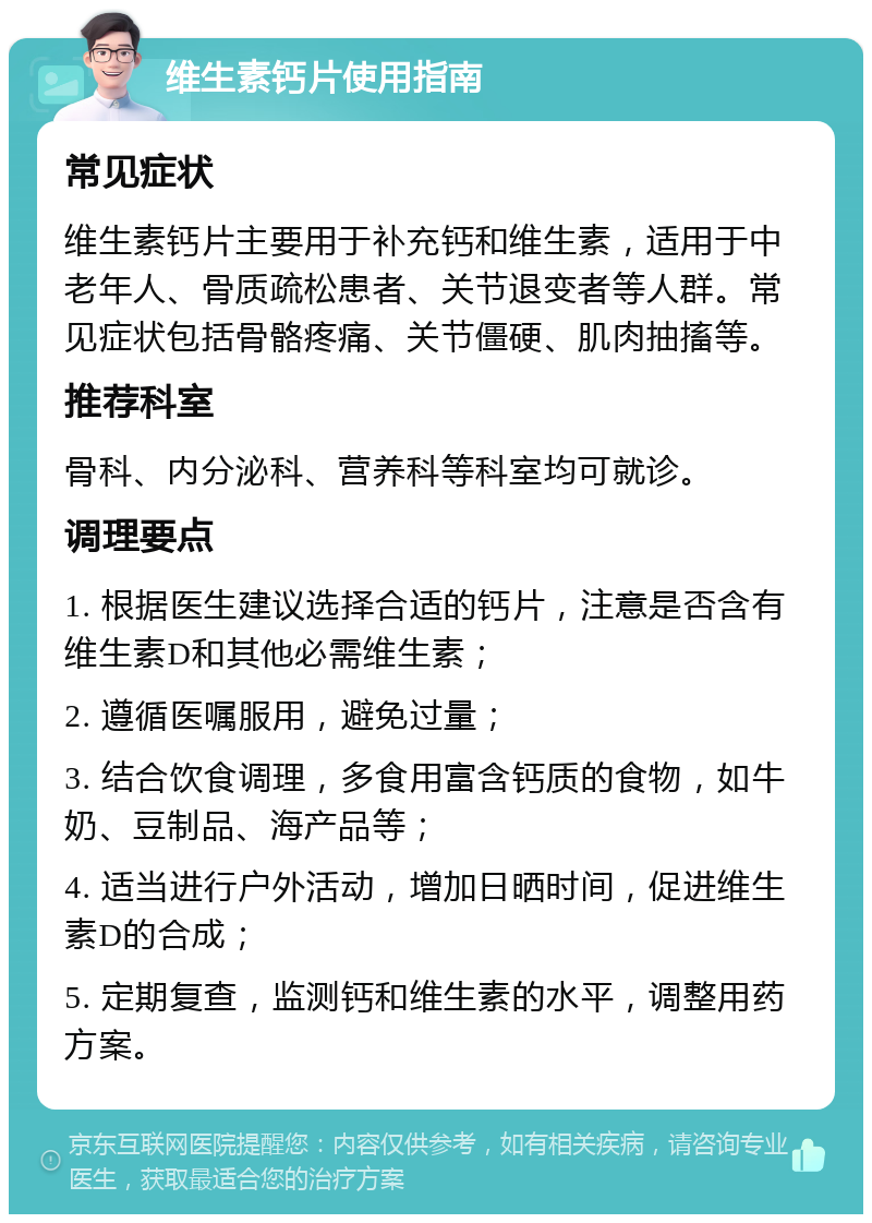 维生素钙片使用指南 常见症状 维生素钙片主要用于补充钙和维生素，适用于中老年人、骨质疏松患者、关节退变者等人群。常见症状包括骨骼疼痛、关节僵硬、肌肉抽搐等。 推荐科室 骨科、内分泌科、营养科等科室均可就诊。 调理要点 1. 根据医生建议选择合适的钙片，注意是否含有维生素D和其他必需维生素； 2. 遵循医嘱服用，避免过量； 3. 结合饮食调理，多食用富含钙质的食物，如牛奶、豆制品、海产品等； 4. 适当进行户外活动，增加日晒时间，促进维生素D的合成； 5. 定期复查，监测钙和维生素的水平，调整用药方案。