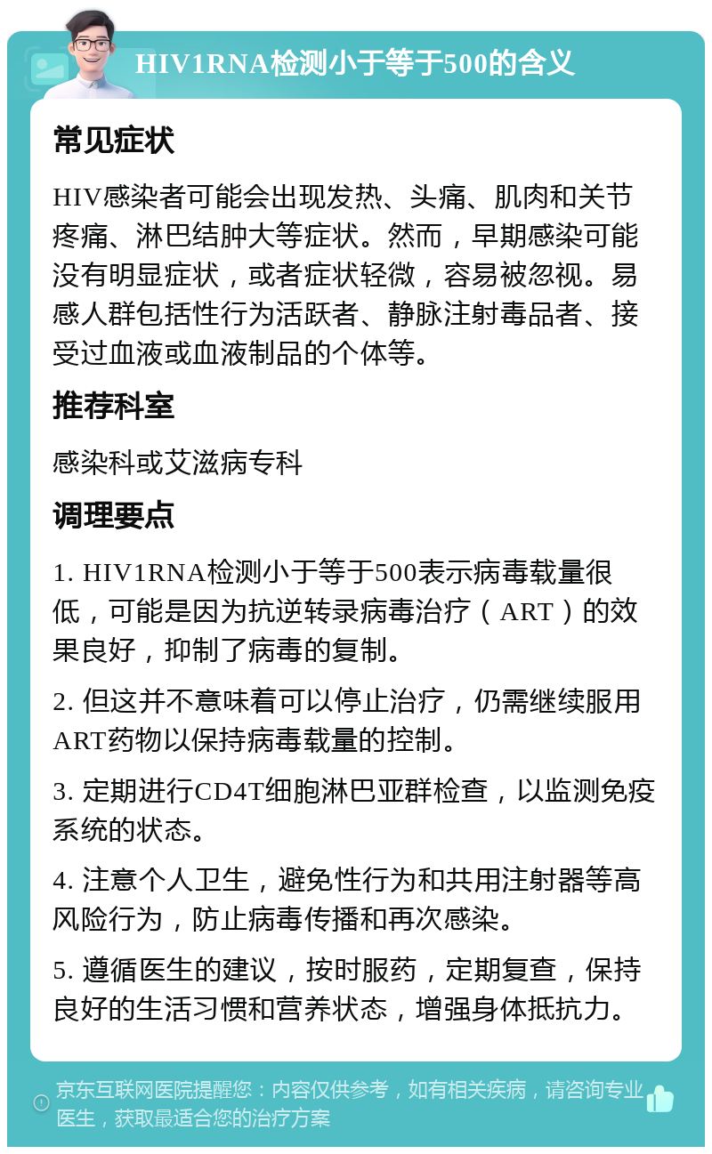 HIV1RNA检测小于等于500的含义 常见症状 HIV感染者可能会出现发热、头痛、肌肉和关节疼痛、淋巴结肿大等症状。然而，早期感染可能没有明显症状，或者症状轻微，容易被忽视。易感人群包括性行为活跃者、静脉注射毒品者、接受过血液或血液制品的个体等。 推荐科室 感染科或艾滋病专科 调理要点 1. HIV1RNA检测小于等于500表示病毒载量很低，可能是因为抗逆转录病毒治疗（ART）的效果良好，抑制了病毒的复制。 2. 但这并不意味着可以停止治疗，仍需继续服用ART药物以保持病毒载量的控制。 3. 定期进行CD4T细胞淋巴亚群检查，以监测免疫系统的状态。 4. 注意个人卫生，避免性行为和共用注射器等高风险行为，防止病毒传播和再次感染。 5. 遵循医生的建议，按时服药，定期复查，保持良好的生活习惯和营养状态，增强身体抵抗力。