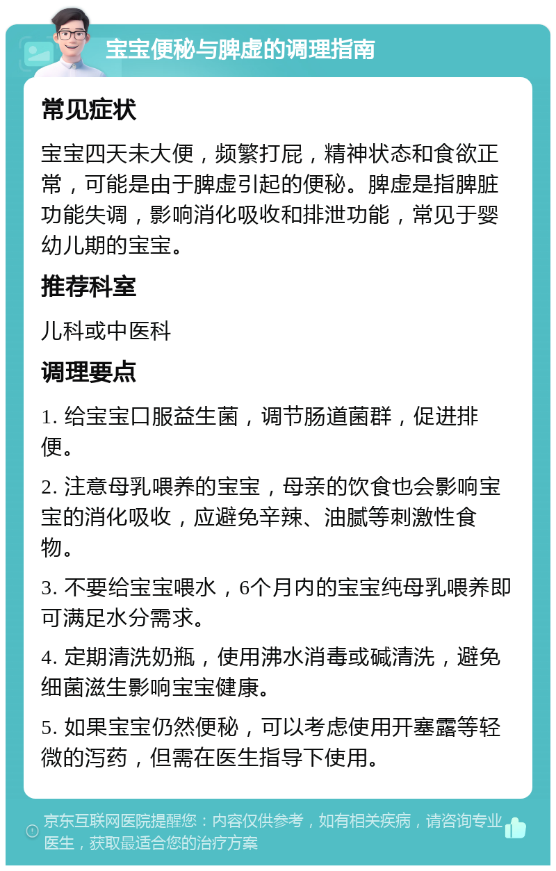 宝宝便秘与脾虚的调理指南 常见症状 宝宝四天未大便，频繁打屁，精神状态和食欲正常，可能是由于脾虚引起的便秘。脾虚是指脾脏功能失调，影响消化吸收和排泄功能，常见于婴幼儿期的宝宝。 推荐科室 儿科或中医科 调理要点 1. 给宝宝口服益生菌，调节肠道菌群，促进排便。 2. 注意母乳喂养的宝宝，母亲的饮食也会影响宝宝的消化吸收，应避免辛辣、油腻等刺激性食物。 3. 不要给宝宝喂水，6个月内的宝宝纯母乳喂养即可满足水分需求。 4. 定期清洗奶瓶，使用沸水消毒或碱清洗，避免细菌滋生影响宝宝健康。 5. 如果宝宝仍然便秘，可以考虑使用开塞露等轻微的泻药，但需在医生指导下使用。