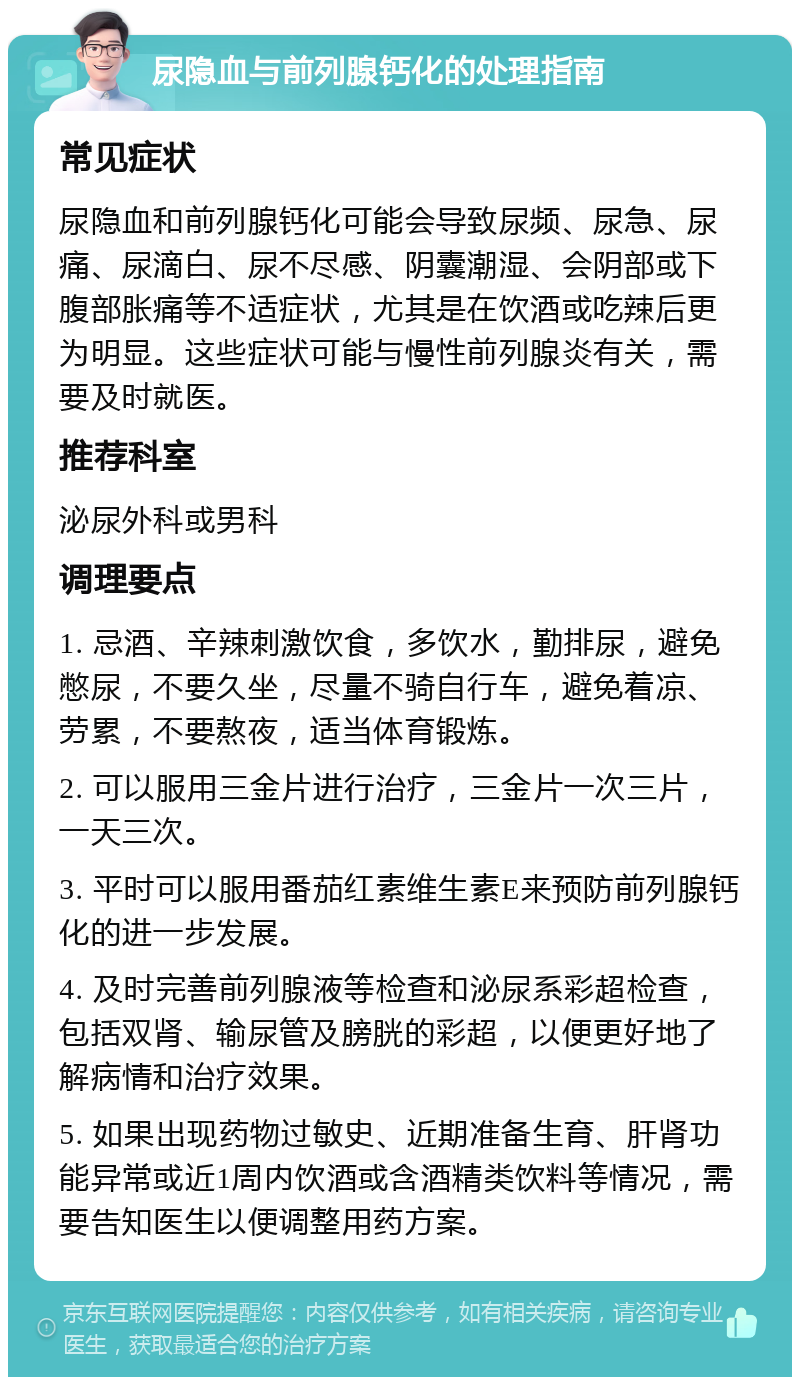 尿隐血与前列腺钙化的处理指南 常见症状 尿隐血和前列腺钙化可能会导致尿频、尿急、尿痛、尿滴白、尿不尽感、阴囊潮湿、会阴部或下腹部胀痛等不适症状，尤其是在饮酒或吃辣后更为明显。这些症状可能与慢性前列腺炎有关，需要及时就医。 推荐科室 泌尿外科或男科 调理要点 1. 忌酒、辛辣刺激饮食，多饮水，勤排尿，避免憋尿，不要久坐，尽量不骑自行车，避免着凉、劳累，不要熬夜，适当体育锻炼。 2. 可以服用三金片进行治疗，三金片一次三片，一天三次。 3. 平时可以服用番茄红素维生素E来预防前列腺钙化的进一步发展。 4. 及时完善前列腺液等检查和泌尿系彩超检查，包括双肾、输尿管及膀胱的彩超，以便更好地了解病情和治疗效果。 5. 如果出现药物过敏史、近期准备生育、肝肾功能异常或近1周内饮酒或含酒精类饮料等情况，需要告知医生以便调整用药方案。