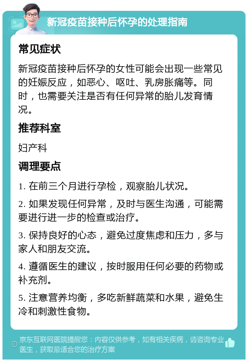 新冠疫苗接种后怀孕的处理指南 常见症状 新冠疫苗接种后怀孕的女性可能会出现一些常见的妊娠反应，如恶心、呕吐、乳房胀痛等。同时，也需要关注是否有任何异常的胎儿发育情况。 推荐科室 妇产科 调理要点 1. 在前三个月进行孕检，观察胎儿状况。 2. 如果发现任何异常，及时与医生沟通，可能需要进行进一步的检查或治疗。 3. 保持良好的心态，避免过度焦虑和压力，多与家人和朋友交流。 4. 遵循医生的建议，按时服用任何必要的药物或补充剂。 5. 注意营养均衡，多吃新鲜蔬菜和水果，避免生冷和刺激性食物。