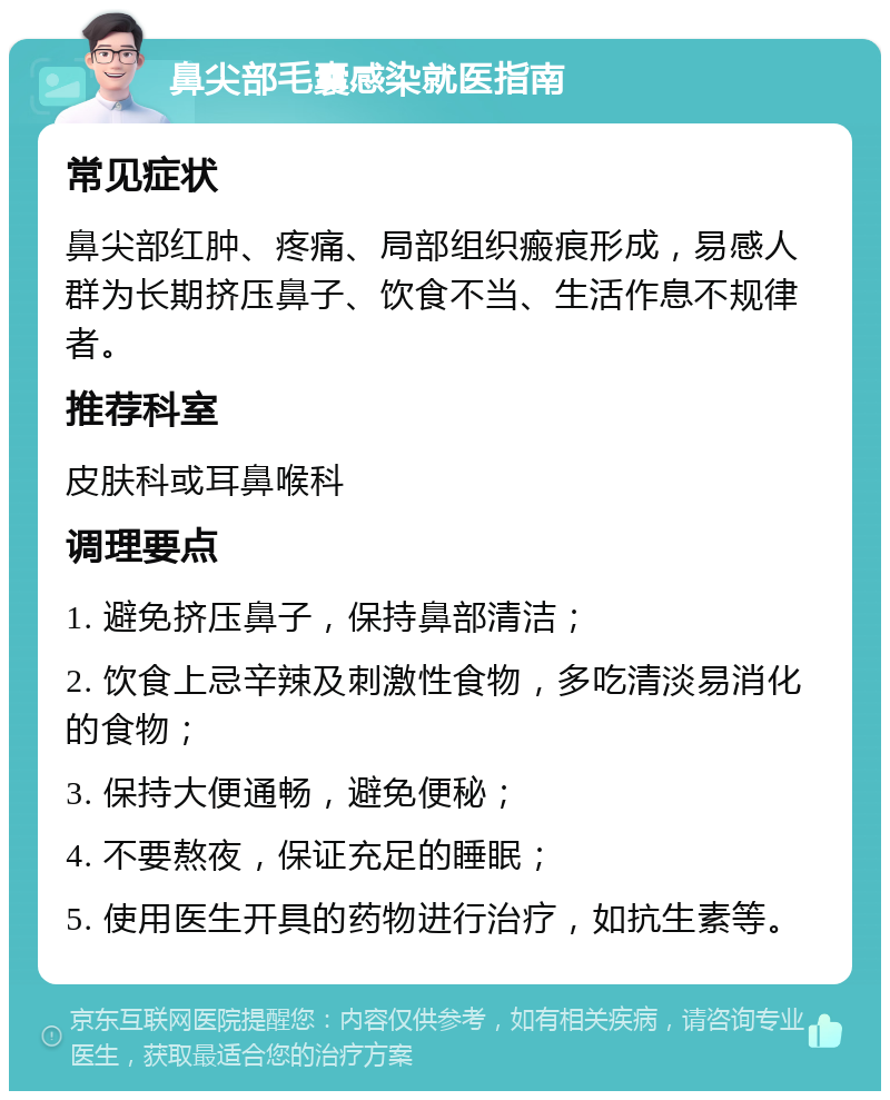 鼻尖部毛囊感染就医指南 常见症状 鼻尖部红肿、疼痛、局部组织瘢痕形成，易感人群为长期挤压鼻子、饮食不当、生活作息不规律者。 推荐科室 皮肤科或耳鼻喉科 调理要点 1. 避免挤压鼻子，保持鼻部清洁； 2. 饮食上忌辛辣及刺激性食物，多吃清淡易消化的食物； 3. 保持大便通畅，避免便秘； 4. 不要熬夜，保证充足的睡眠； 5. 使用医生开具的药物进行治疗，如抗生素等。