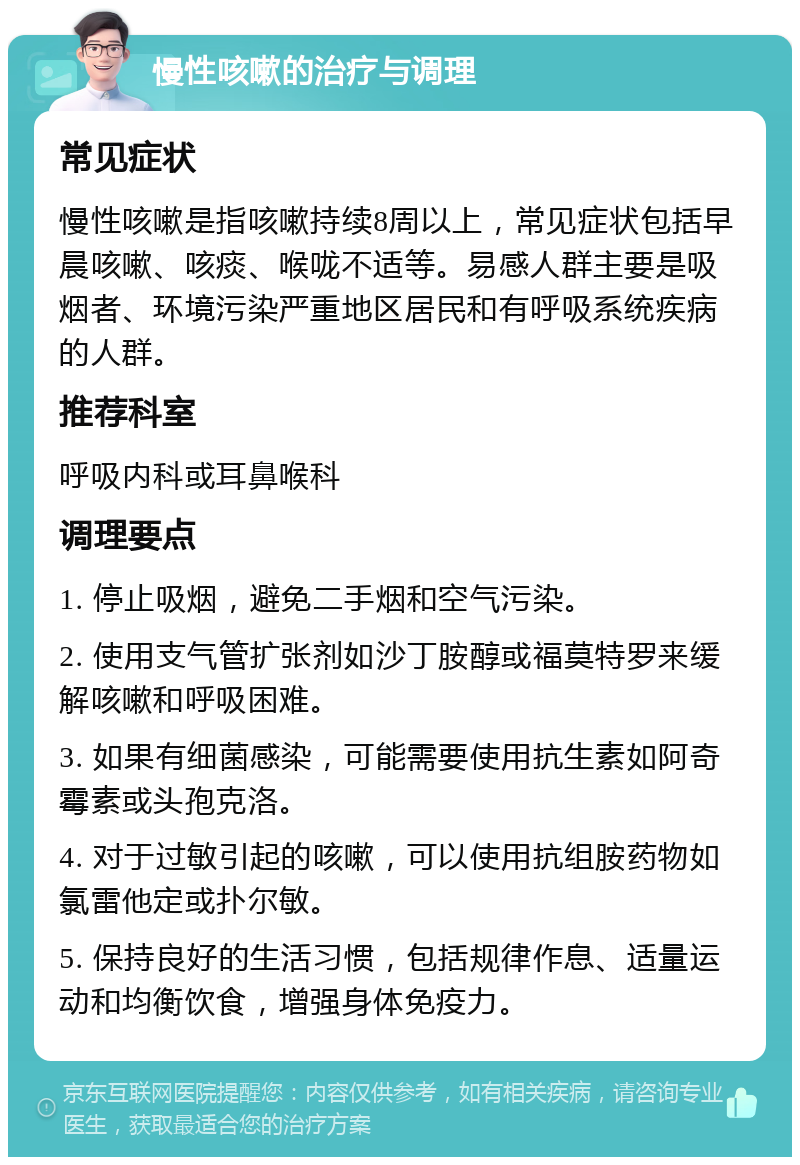 慢性咳嗽的治疗与调理 常见症状 慢性咳嗽是指咳嗽持续8周以上，常见症状包括早晨咳嗽、咳痰、喉咙不适等。易感人群主要是吸烟者、环境污染严重地区居民和有呼吸系统疾病的人群。 推荐科室 呼吸内科或耳鼻喉科 调理要点 1. 停止吸烟，避免二手烟和空气污染。 2. 使用支气管扩张剂如沙丁胺醇或福莫特罗来缓解咳嗽和呼吸困难。 3. 如果有细菌感染，可能需要使用抗生素如阿奇霉素或头孢克洛。 4. 对于过敏引起的咳嗽，可以使用抗组胺药物如氯雷他定或扑尔敏。 5. 保持良好的生活习惯，包括规律作息、适量运动和均衡饮食，增强身体免疫力。