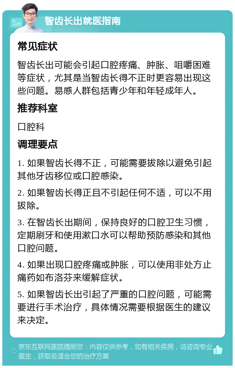 智齿长出就医指南 常见症状 智齿长出可能会引起口腔疼痛、肿胀、咀嚼困难等症状，尤其是当智齿长得不正时更容易出现这些问题。易感人群包括青少年和年轻成年人。 推荐科室 口腔科 调理要点 1. 如果智齿长得不正，可能需要拔除以避免引起其他牙齿移位或口腔感染。 2. 如果智齿长得正且不引起任何不适，可以不用拔除。 3. 在智齿长出期间，保持良好的口腔卫生习惯，定期刷牙和使用漱口水可以帮助预防感染和其他口腔问题。 4. 如果出现口腔疼痛或肿胀，可以使用非处方止痛药如布洛芬来缓解症状。 5. 如果智齿长出引起了严重的口腔问题，可能需要进行手术治疗，具体情况需要根据医生的建议来决定。