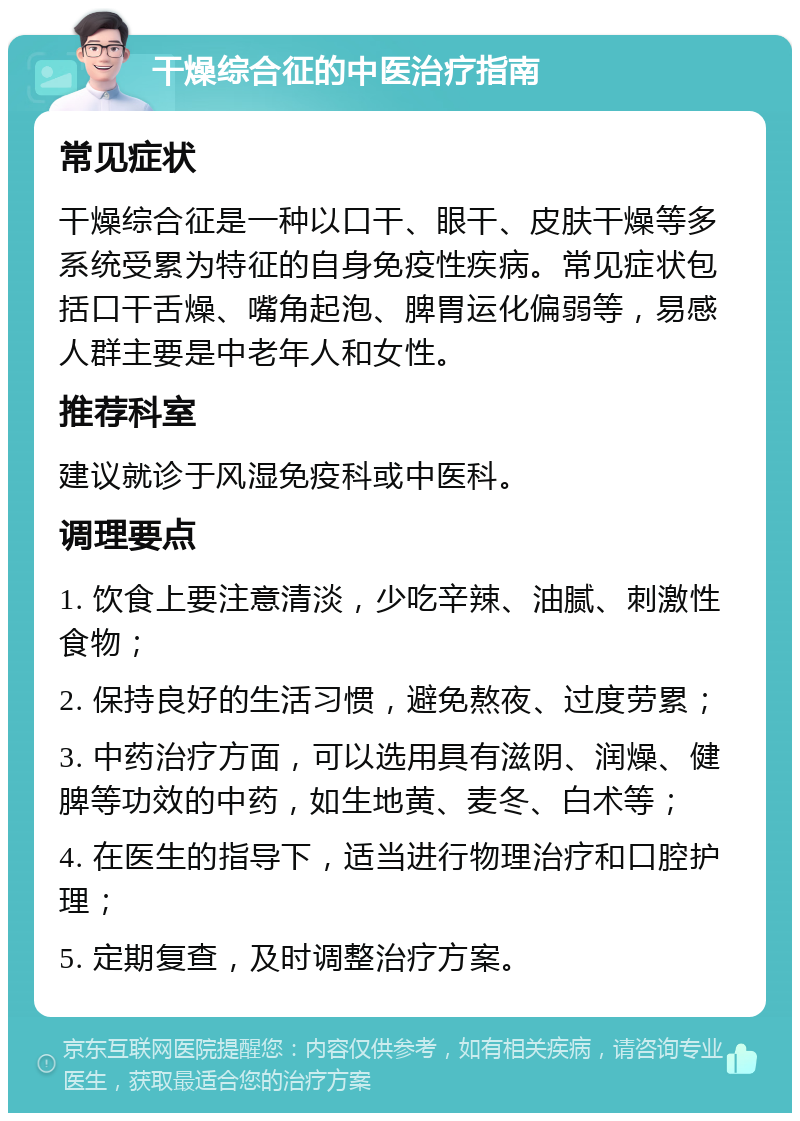 干燥综合征的中医治疗指南 常见症状 干燥综合征是一种以口干、眼干、皮肤干燥等多系统受累为特征的自身免疫性疾病。常见症状包括口干舌燥、嘴角起泡、脾胃运化偏弱等，易感人群主要是中老年人和女性。 推荐科室 建议就诊于风湿免疫科或中医科。 调理要点 1. 饮食上要注意清淡，少吃辛辣、油腻、刺激性食物； 2. 保持良好的生活习惯，避免熬夜、过度劳累； 3. 中药治疗方面，可以选用具有滋阴、润燥、健脾等功效的中药，如生地黄、麦冬、白术等； 4. 在医生的指导下，适当进行物理治疗和口腔护理； 5. 定期复查，及时调整治疗方案。