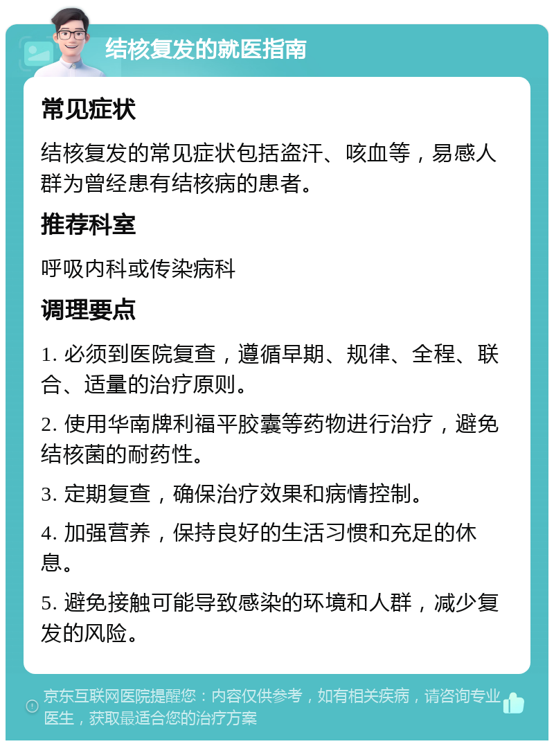 结核复发的就医指南 常见症状 结核复发的常见症状包括盗汗、咳血等，易感人群为曾经患有结核病的患者。 推荐科室 呼吸内科或传染病科 调理要点 1. 必须到医院复查，遵循早期、规律、全程、联合、适量的治疗原则。 2. 使用华南牌利福平胶囊等药物进行治疗，避免结核菌的耐药性。 3. 定期复查，确保治疗效果和病情控制。 4. 加强营养，保持良好的生活习惯和充足的休息。 5. 避免接触可能导致感染的环境和人群，减少复发的风险。