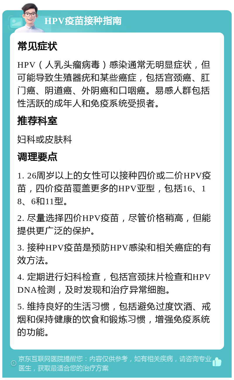 HPV疫苗接种指南 常见症状 HPV（人乳头瘤病毒）感染通常无明显症状，但可能导致生殖器疣和某些癌症，包括宫颈癌、肛门癌、阴道癌、外阴癌和口咽癌。易感人群包括性活跃的成年人和免疫系统受损者。 推荐科室 妇科或皮肤科 调理要点 1. 26周岁以上的女性可以接种四价或二价HPV疫苗，四价疫苗覆盖更多的HPV亚型，包括16、18、6和11型。 2. 尽量选择四价HPV疫苗，尽管价格稍高，但能提供更广泛的保护。 3. 接种HPV疫苗是预防HPV感染和相关癌症的有效方法。 4. 定期进行妇科检查，包括宫颈抹片检查和HPV DNA检测，及时发现和治疗异常细胞。 5. 维持良好的生活习惯，包括避免过度饮酒、戒烟和保持健康的饮食和锻炼习惯，增强免疫系统的功能。