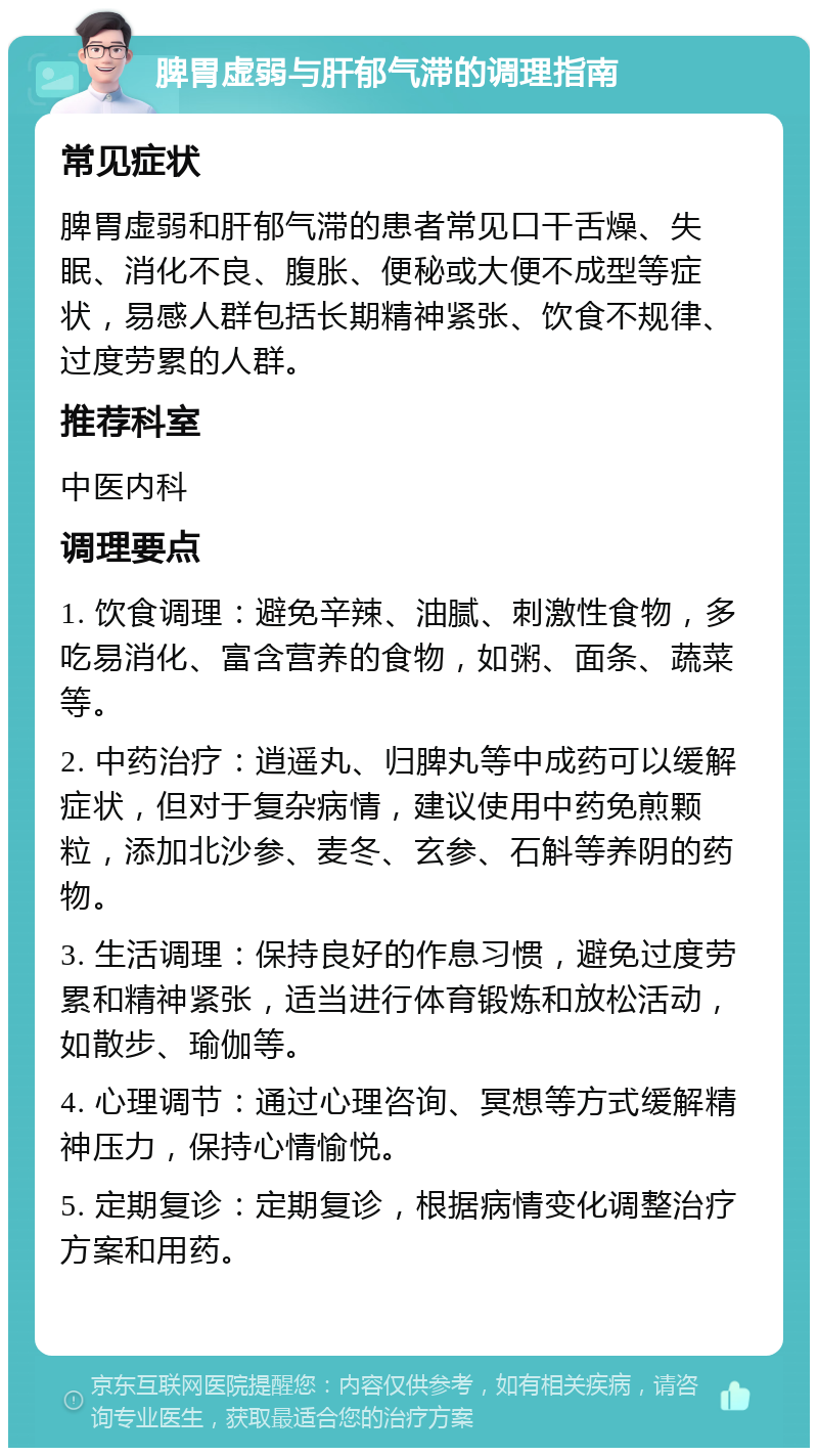 脾胃虚弱与肝郁气滞的调理指南 常见症状 脾胃虚弱和肝郁气滞的患者常见口干舌燥、失眠、消化不良、腹胀、便秘或大便不成型等症状，易感人群包括长期精神紧张、饮食不规律、过度劳累的人群。 推荐科室 中医内科 调理要点 1. 饮食调理：避免辛辣、油腻、刺激性食物，多吃易消化、富含营养的食物，如粥、面条、蔬菜等。 2. 中药治疗：逍遥丸、归脾丸等中成药可以缓解症状，但对于复杂病情，建议使用中药免煎颗粒，添加北沙参、麦冬、玄参、石斛等养阴的药物。 3. 生活调理：保持良好的作息习惯，避免过度劳累和精神紧张，适当进行体育锻炼和放松活动，如散步、瑜伽等。 4. 心理调节：通过心理咨询、冥想等方式缓解精神压力，保持心情愉悦。 5. 定期复诊：定期复诊，根据病情变化调整治疗方案和用药。