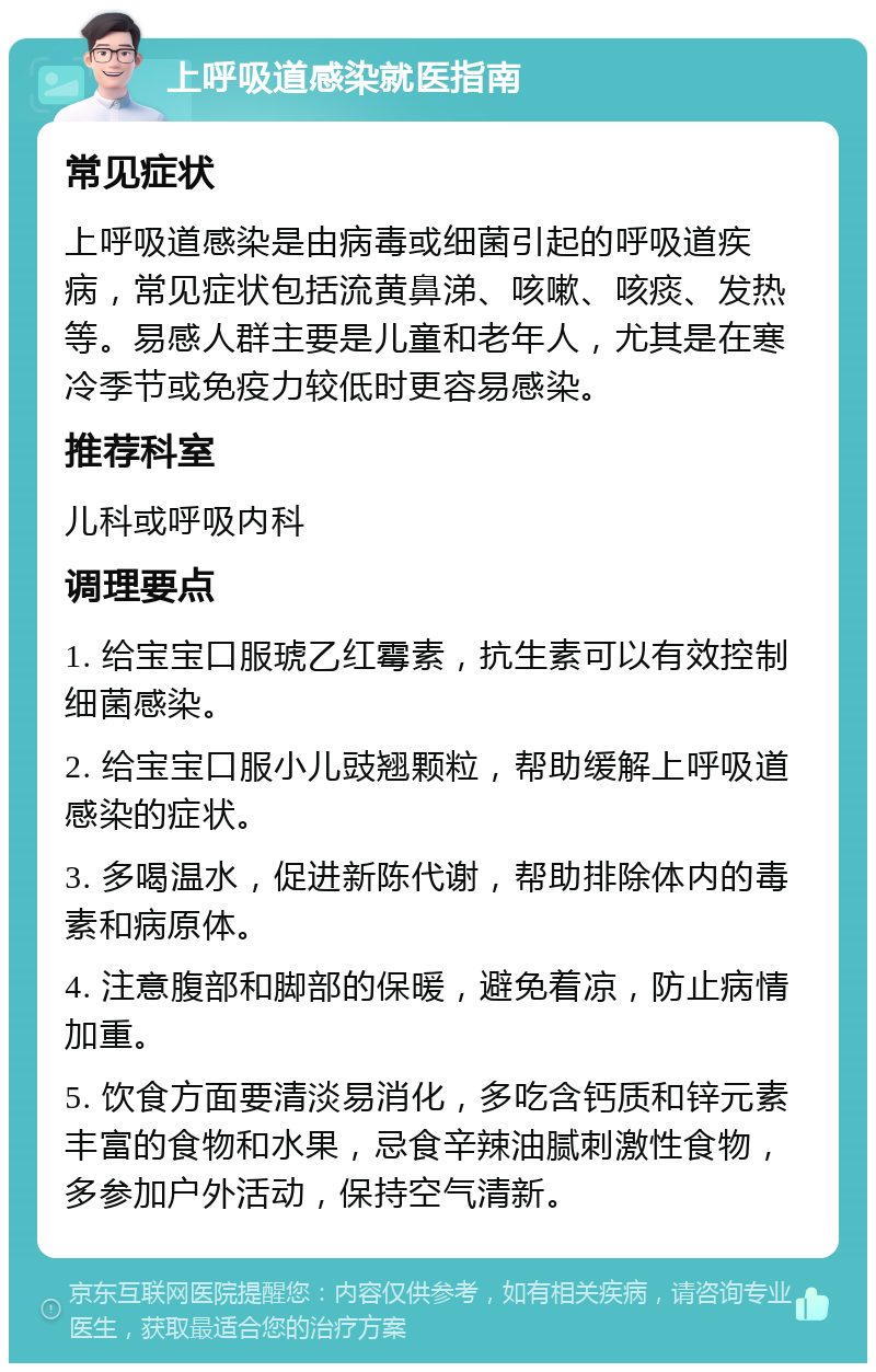 上呼吸道感染就医指南 常见症状 上呼吸道感染是由病毒或细菌引起的呼吸道疾病，常见症状包括流黄鼻涕、咳嗽、咳痰、发热等。易感人群主要是儿童和老年人，尤其是在寒冷季节或免疫力较低时更容易感染。 推荐科室 儿科或呼吸内科 调理要点 1. 给宝宝口服琥乙红霉素，抗生素可以有效控制细菌感染。 2. 给宝宝口服小儿豉翘颗粒，帮助缓解上呼吸道感染的症状。 3. 多喝温水，促进新陈代谢，帮助排除体内的毒素和病原体。 4. 注意腹部和脚部的保暖，避免着凉，防止病情加重。 5. 饮食方面要清淡易消化，多吃含钙质和锌元素丰富的食物和水果，忌食辛辣油腻刺激性食物，多参加户外活动，保持空气清新。