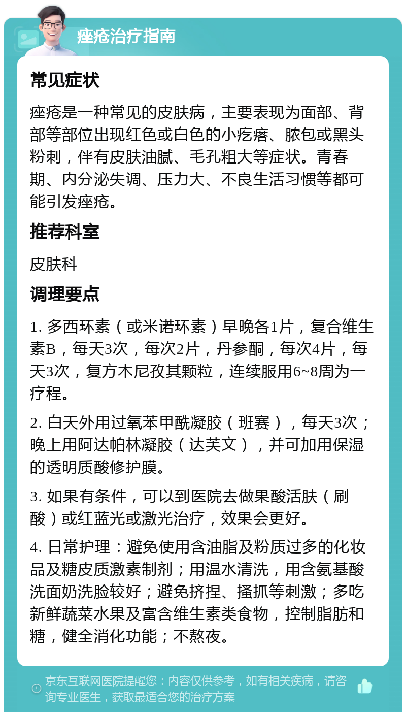 痤疮治疗指南 常见症状 痤疮是一种常见的皮肤病，主要表现为面部、背部等部位出现红色或白色的小疙瘩、脓包或黑头粉刺，伴有皮肤油腻、毛孔粗大等症状。青春期、内分泌失调、压力大、不良生活习惯等都可能引发痤疮。 推荐科室 皮肤科 调理要点 1. 多西环素（或米诺环素）早晚各1片，复合维生素B，每天3次，每次2片，丹参酮，每次4片，每天3次，复方木尼孜其颗粒，连续服用6~8周为一疗程。 2. 白天外用过氧苯甲酰凝胶（班赛），每天3次；晚上用阿达帕林凝胶（达芙文），并可加用保湿的透明质酸修护膜。 3. 如果有条件，可以到医院去做果酸活肤（刷酸）或红蓝光或激光治疗，效果会更好。 4. 日常护理：避免使用含油脂及粉质过多的化妆品及糖皮质激素制剂；用温水清洗，用含氨基酸洗面奶洗脸较好；避免挤捏、搔抓等刺激；多吃新鲜蔬菜水果及富含维生素类食物，控制脂肪和糖，健全消化功能；不熬夜。