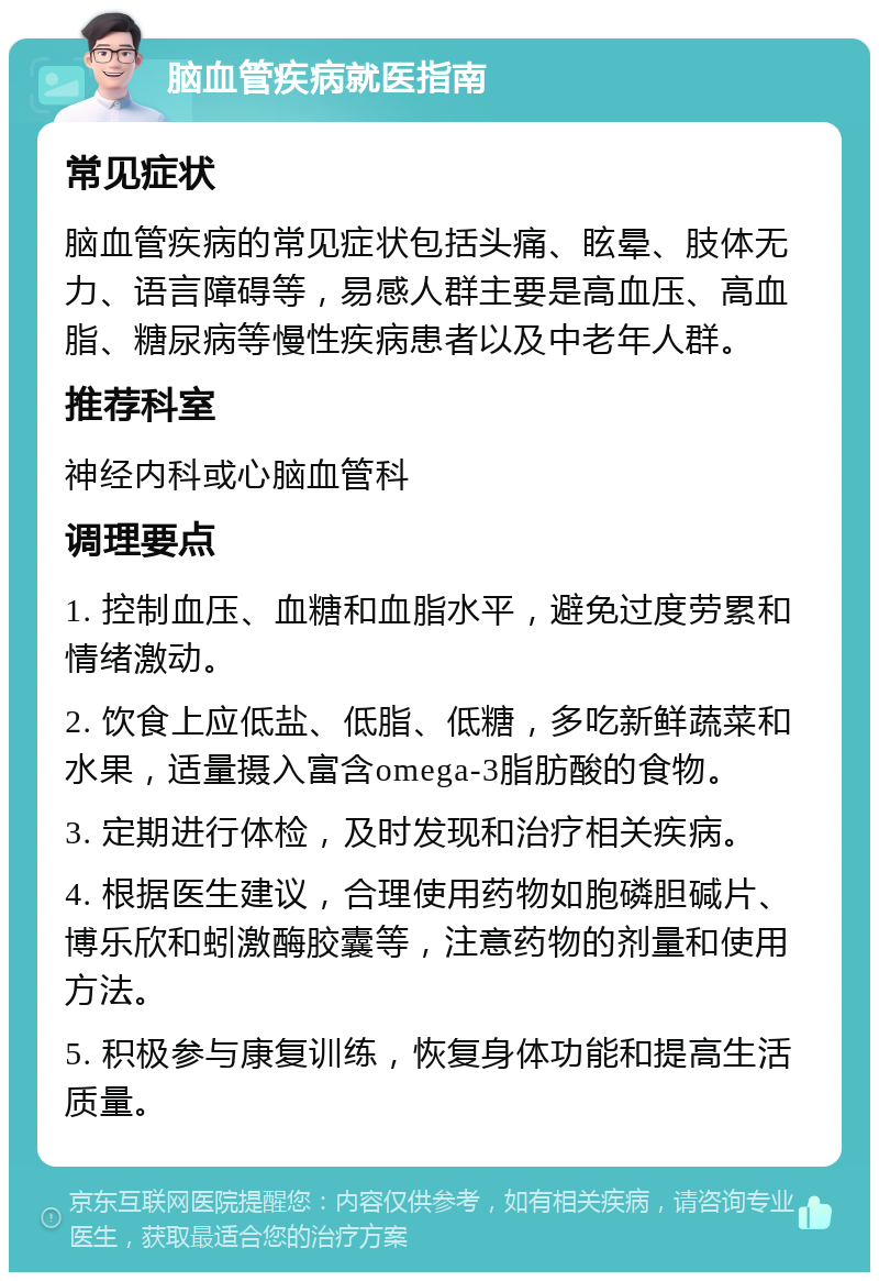 脑血管疾病就医指南 常见症状 脑血管疾病的常见症状包括头痛、眩晕、肢体无力、语言障碍等，易感人群主要是高血压、高血脂、糖尿病等慢性疾病患者以及中老年人群。 推荐科室 神经内科或心脑血管科 调理要点 1. 控制血压、血糖和血脂水平，避免过度劳累和情绪激动。 2. 饮食上应低盐、低脂、低糖，多吃新鲜蔬菜和水果，适量摄入富含omega-3脂肪酸的食物。 3. 定期进行体检，及时发现和治疗相关疾病。 4. 根据医生建议，合理使用药物如胞磷胆碱片、博乐欣和蚓激酶胶囊等，注意药物的剂量和使用方法。 5. 积极参与康复训练，恢复身体功能和提高生活质量。