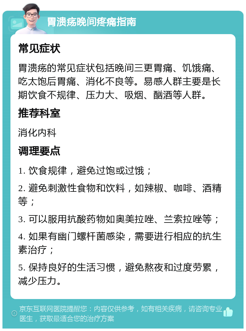 胃溃疡晚间疼痛指南 常见症状 胃溃疡的常见症状包括晚间三更胃痛、饥饿痛、吃太饱后胃痛、消化不良等。易感人群主要是长期饮食不规律、压力大、吸烟、酗酒等人群。 推荐科室 消化内科 调理要点 1. 饮食规律，避免过饱或过饿； 2. 避免刺激性食物和饮料，如辣椒、咖啡、酒精等； 3. 可以服用抗酸药物如奥美拉唑、兰索拉唑等； 4. 如果有幽门螺杆菌感染，需要进行相应的抗生素治疗； 5. 保持良好的生活习惯，避免熬夜和过度劳累，减少压力。