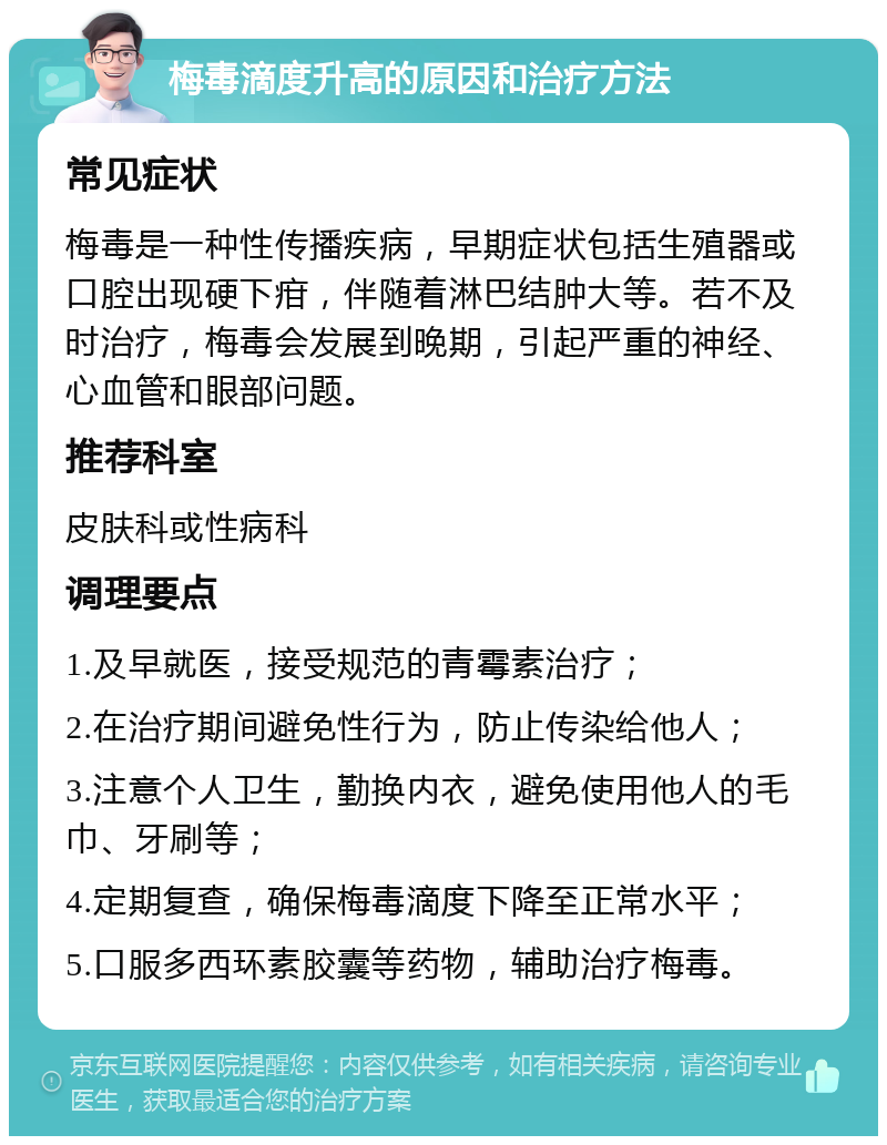 梅毒滴度升高的原因和治疗方法 常见症状 梅毒是一种性传播疾病，早期症状包括生殖器或口腔出现硬下疳，伴随着淋巴结肿大等。若不及时治疗，梅毒会发展到晚期，引起严重的神经、心血管和眼部问题。 推荐科室 皮肤科或性病科 调理要点 1.及早就医，接受规范的青霉素治疗； 2.在治疗期间避免性行为，防止传染给他人； 3.注意个人卫生，勤换内衣，避免使用他人的毛巾、牙刷等； 4.定期复查，确保梅毒滴度下降至正常水平； 5.口服多西环素胶囊等药物，辅助治疗梅毒。