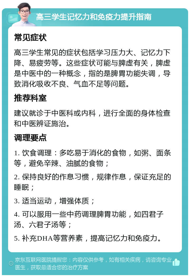 高三学生记忆力和免疫力提升指南 常见症状 高三学生常见的症状包括学习压力大、记忆力下降、易疲劳等。这些症状可能与脾虚有关，脾虚是中医中的一种概念，指的是脾胃功能失调，导致消化吸收不良、气血不足等问题。 推荐科室 建议就诊于中医科或内科，进行全面的身体检查和中医辨证施治。 调理要点 1. 饮食调理：多吃易于消化的食物，如粥、面条等，避免辛辣、油腻的食物； 2. 保持良好的作息习惯，规律作息，保证充足的睡眠； 3. 适当运动，增强体质； 4. 可以服用一些中药调理脾胃功能，如四君子汤、六君子汤等； 5. 补充DHA等营养素，提高记忆力和免疫力。