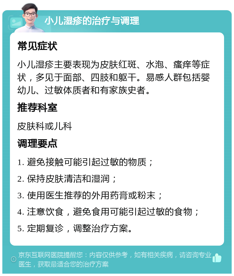 小儿湿疹的治疗与调理 常见症状 小儿湿疹主要表现为皮肤红斑、水泡、瘙痒等症状，多见于面部、四肢和躯干。易感人群包括婴幼儿、过敏体质者和有家族史者。 推荐科室 皮肤科或儿科 调理要点 1. 避免接触可能引起过敏的物质； 2. 保持皮肤清洁和湿润； 3. 使用医生推荐的外用药膏或粉末； 4. 注意饮食，避免食用可能引起过敏的食物； 5. 定期复诊，调整治疗方案。