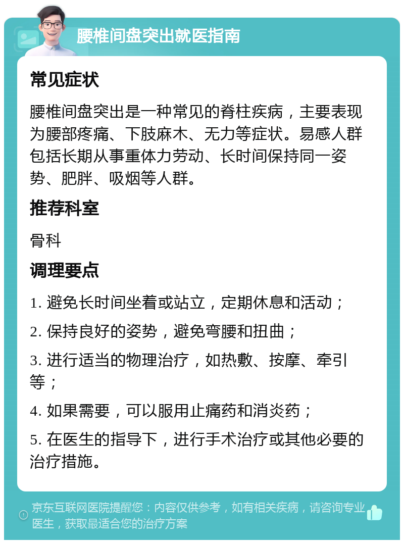 腰椎间盘突出就医指南 常见症状 腰椎间盘突出是一种常见的脊柱疾病，主要表现为腰部疼痛、下肢麻木、无力等症状。易感人群包括长期从事重体力劳动、长时间保持同一姿势、肥胖、吸烟等人群。 推荐科室 骨科 调理要点 1. 避免长时间坐着或站立，定期休息和活动； 2. 保持良好的姿势，避免弯腰和扭曲； 3. 进行适当的物理治疗，如热敷、按摩、牵引等； 4. 如果需要，可以服用止痛药和消炎药； 5. 在医生的指导下，进行手术治疗或其他必要的治疗措施。