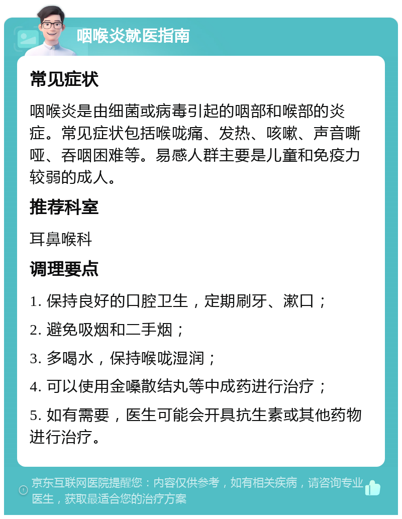 咽喉炎就医指南 常见症状 咽喉炎是由细菌或病毒引起的咽部和喉部的炎症。常见症状包括喉咙痛、发热、咳嗽、声音嘶哑、吞咽困难等。易感人群主要是儿童和免疫力较弱的成人。 推荐科室 耳鼻喉科 调理要点 1. 保持良好的口腔卫生，定期刷牙、漱口； 2. 避免吸烟和二手烟； 3. 多喝水，保持喉咙湿润； 4. 可以使用金嗓散结丸等中成药进行治疗； 5. 如有需要，医生可能会开具抗生素或其他药物进行治疗。