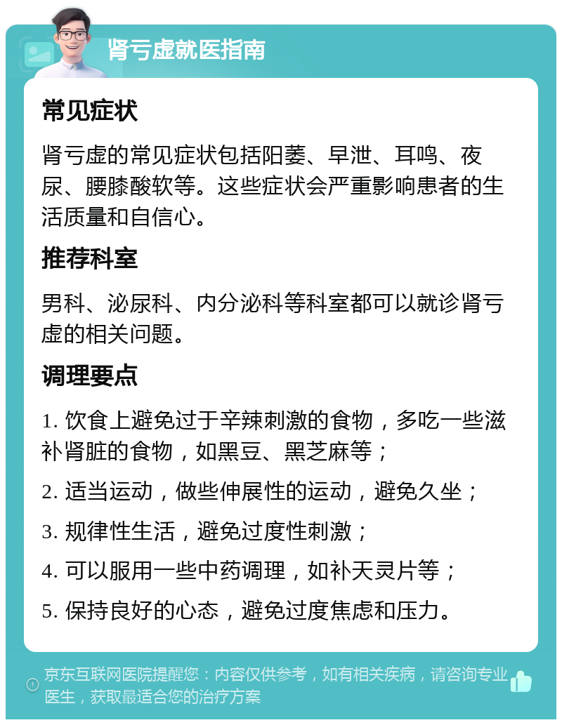 肾亏虚就医指南 常见症状 肾亏虚的常见症状包括阳萎、早泄、耳鸣、夜尿、腰膝酸软等。这些症状会严重影响患者的生活质量和自信心。 推荐科室 男科、泌尿科、内分泌科等科室都可以就诊肾亏虚的相关问题。 调理要点 1. 饮食上避免过于辛辣刺激的食物，多吃一些滋补肾脏的食物，如黑豆、黑芝麻等； 2. 适当运动，做些伸展性的运动，避免久坐； 3. 规律性生活，避免过度性刺激； 4. 可以服用一些中药调理，如补天灵片等； 5. 保持良好的心态，避免过度焦虑和压力。