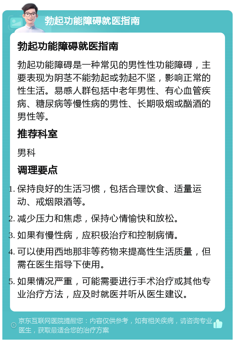 勃起功能障碍就医指南 勃起功能障碍就医指南 勃起功能障碍是一种常见的男性性功能障碍，主要表现为阴茎不能勃起或勃起不坚，影响正常的性生活。易感人群包括中老年男性、有心血管疾病、糖尿病等慢性病的男性、长期吸烟或酗酒的男性等。 推荐科室 男科 调理要点 保持良好的生活习惯，包括合理饮食、适量运动、戒烟限酒等。 减少压力和焦虑，保持心情愉快和放松。 如果有慢性病，应积极治疗和控制病情。 可以使用西地那非等药物来提高性生活质量，但需在医生指导下使用。 如果情况严重，可能需要进行手术治疗或其他专业治疗方法，应及时就医并听从医生建议。