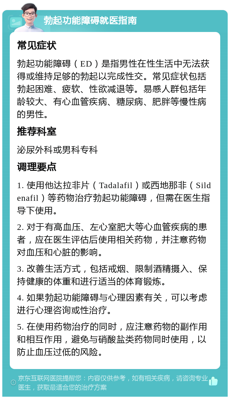 勃起功能障碍就医指南 常见症状 勃起功能障碍（ED）是指男性在性生活中无法获得或维持足够的勃起以完成性交。常见症状包括勃起困难、疲软、性欲减退等。易感人群包括年龄较大、有心血管疾病、糖尿病、肥胖等慢性病的男性。 推荐科室 泌尿外科或男科专科 调理要点 1. 使用他达拉非片（Tadalafil）或西地那非（Sildenafil）等药物治疗勃起功能障碍，但需在医生指导下使用。 2. 对于有高血压、左心室肥大等心血管疾病的患者，应在医生评估后使用相关药物，并注意药物对血压和心脏的影响。 3. 改善生活方式，包括戒烟、限制酒精摄入、保持健康的体重和进行适当的体育锻炼。 4. 如果勃起功能障碍与心理因素有关，可以考虑进行心理咨询或性治疗。 5. 在使用药物治疗的同时，应注意药物的副作用和相互作用，避免与硝酸盐类药物同时使用，以防止血压过低的风险。